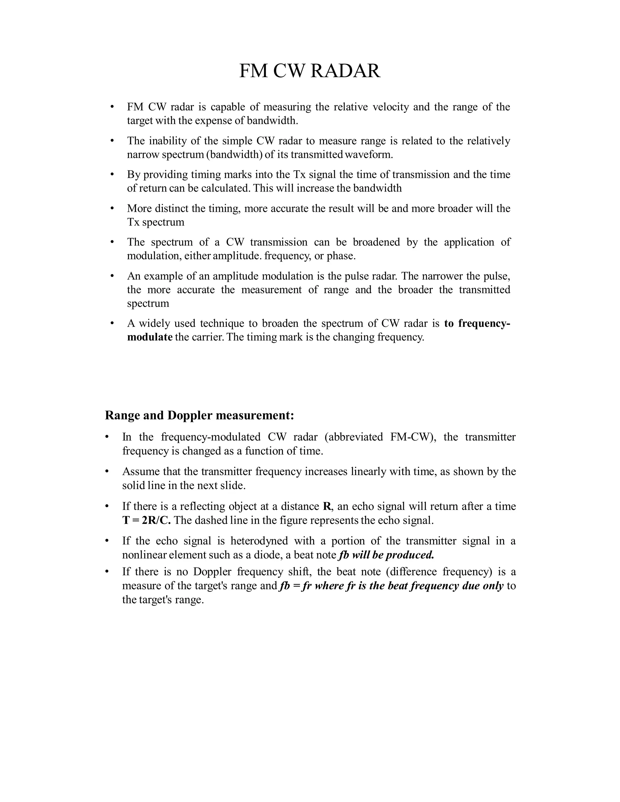 FM CW RADAR
• FM CW radar is capable of measuring the relative velocity and the range of the
target with the expense of bandwidth.
• The inability of the simple CW radar to measure range is related to the relatively
narrow spectrum (bandwidth) of its transmittedwaveform.
• By providing timing marks into the Tx signal the time of transmission and the time
of return can be calculated. This will increase the bandwidth
• More distinct the timing, more accurate the result will be and more broader will the
Tx spectrum
• The spectrum of a CW transmission can be broadened by the application of
modulation, either amplitude. frequency, or phase.
• An example of an amplitude modulation is the pulse radar. The narrower the pulse,
the more accurate the measurement of range and the broader the transmitted
spectrum
• A widely used technique to broaden the spectrum of CW radar is to frequency-
modulate the carrier.The timing mark is the changing frequency.
Range and Doppler measurement:
• In the frequency-modulated CW radar (abbreviated FM-CW), the transmitter
frequency is changed as a function of time.
• Assume that the transmitter frequency increases linearly with time, as shown by the
solid line in the next slide.
• If there is a reflecting object at a distance R, an echo signal will return after a time
T = 2R/C. The dashed line in the figure represents the echo signal.
• If the echo signal is heterodyned with a portion of the transmitter signal in a
nonlinear element such as a diode, a beat note fb will be produced.
• If there is no Doppler frequency shift, the beat note (difference frequency) is a
measure of the target's range and fb = fr where fr is the beat frequency due only to
the target's range.
 