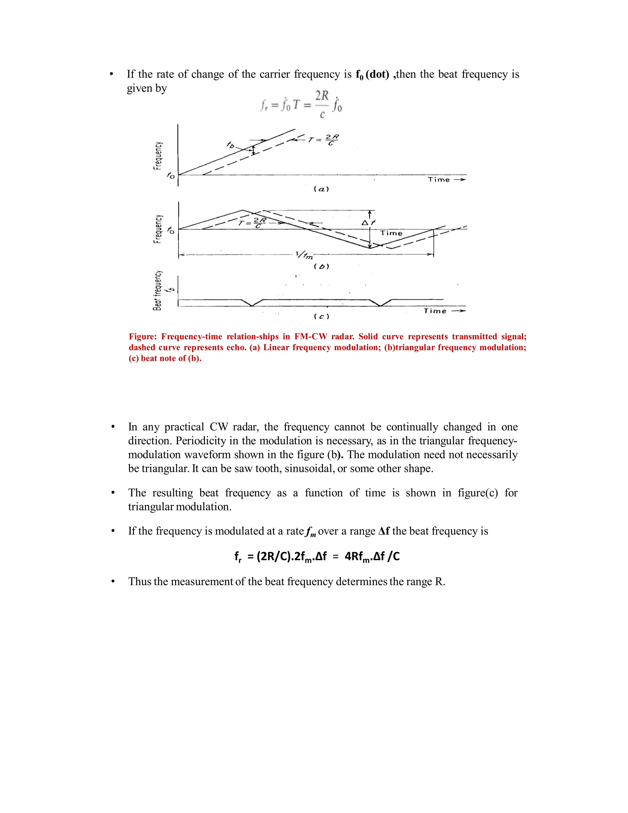 • If the rate of change of the carrier frequency is f0 (dot) ,then the beat frequency is
given by
Figure: Frequency-time relation-ships in FM-CW radar. Solid curve represents transmitted signal;
dashed curve represents echo. (a) Linear frequency modulation; (b)triangular frequency modulation;
(c) beat note of (b).
• In any practical CW radar, the frequency cannot be continually changed in one
direction. Periodicity in the modulation is necessary, as in the triangular frequency-
modulation waveform shown in the figure (b). The modulation need not necessarily
be triangular. It can be saw tooth, sinusoidal, or some other shape.
• The resulting beat frequency as a function of time is shown in figure(c) for
triangular modulation.
• If the frequency is modulated at a rate fm over a range Δf the beat frequency is
fr = (2R/C).2fm.Δf = 4Rfm.Δf /C
• Thus the measurement of the beat frequency determines the range R.
 