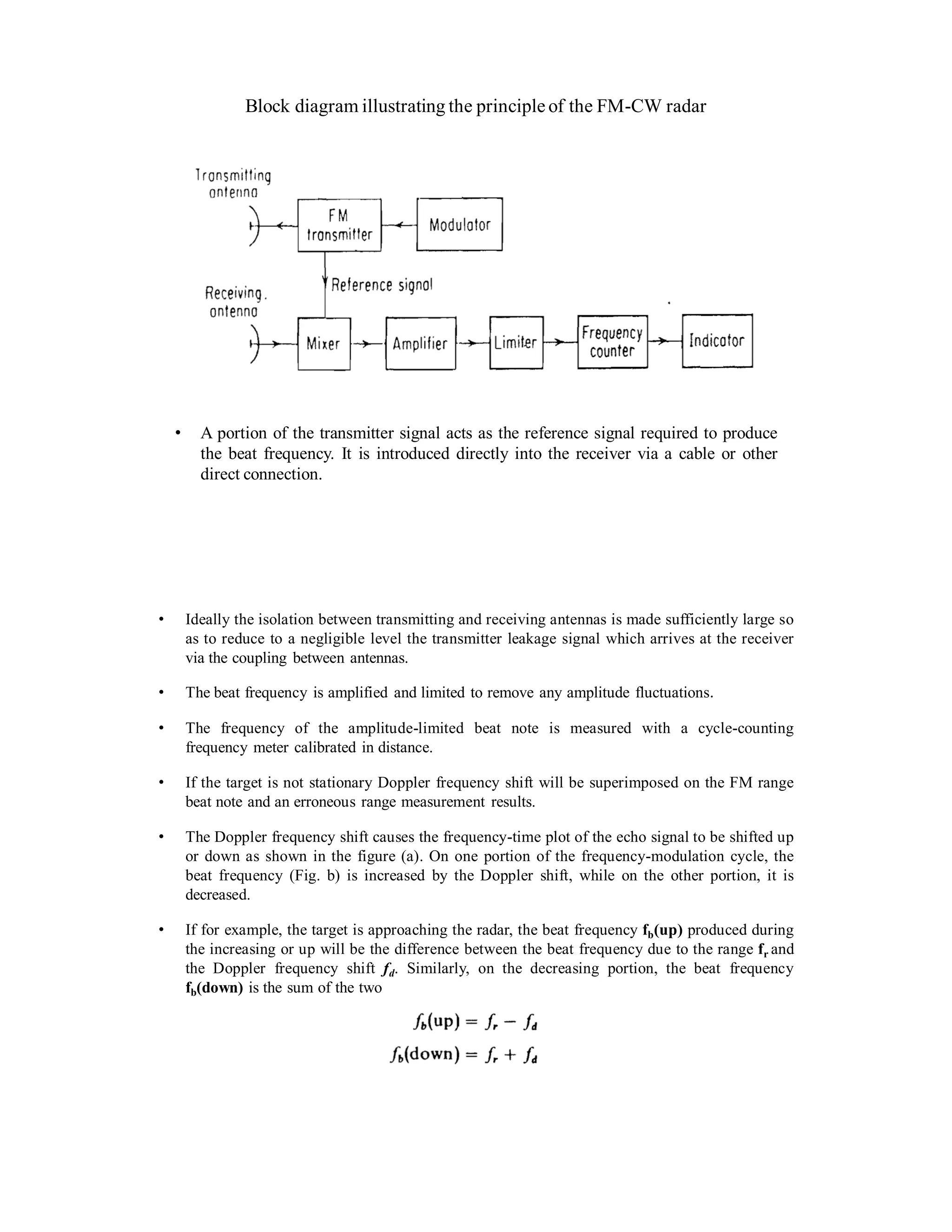 Block diagram illustrating the principle of the FM-CW radar
• A portion of the transmitter signal acts as the reference signal required to produce
the beat frequency. It is introduced directly into the receiver via a cable or other
direct connection.
• Ideally the isolation between transmitting and receiving antennas is made sufficiently large so
as to reduce to a negligible level the transmitter leakage signal which arrives at the receiver
via the coupling between antennas.
• The beat frequency is amplified and limited to remove any amplitude fluctuations.
• The frequency of the amplitude-limited beat note is measured with a cycle-counting
frequency meter calibrated in distance.
• If the target is not stationary Doppler frequency shift will be superimposed on the FM range
beat note and an erroneous range measurement results.
• The Doppler frequency shift causes the frequency-time plot of the echo signal to be shifted up
or down as shown in the figure (a). On one portion of the frequency-modulation cycle, the
beat frequency (Fig. b) is increased by the Doppler shift, while on the other portion, it is
decreased.
• If for example, the target is approaching the radar, the beat frequency fb(up) produced during
the increasing or up will be the difference between the beat frequency due to the range fr and
the Doppler frequency shift fd. Similarly, on the decreasing portion, the beat frequency
fb(down) is the sum of the two
 