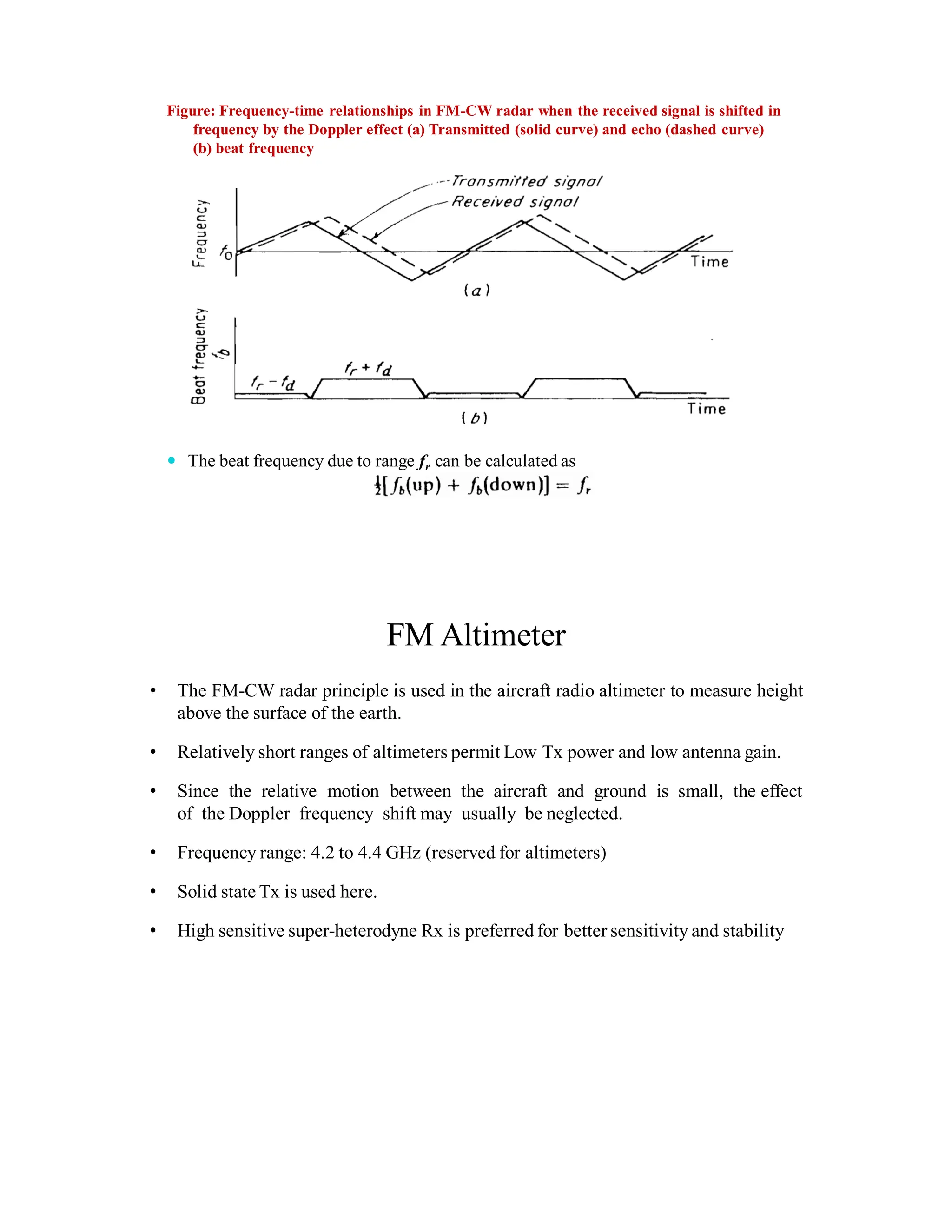 Figure: Frequency-time relationships in FM-CW radar when the received signal is shifted in
frequency by the Doppler effect (a) Transmitted (solid curve) and echo (dashed curve)
(b) beat frequency
 The beat frequency due to range fr can be calculated as
FM Altimeter
• The FM-CW radar principle is used in the aircraft radio altimeter to measure height
above the surface of the earth.
• Relatively short ranges of altimeters permit Low Tx power and low antenna gain.
• Since the relative motion between the aircraft and ground is small, the effect
of the Doppler frequency shift may usually be neglected.
• Frequency range: 4.2 to 4.4 GHz (reserved for altimeters)
• Solid state Tx is used here.
• High sensitive super-heterodyne Rx is preferred for better sensitivity and stability
 