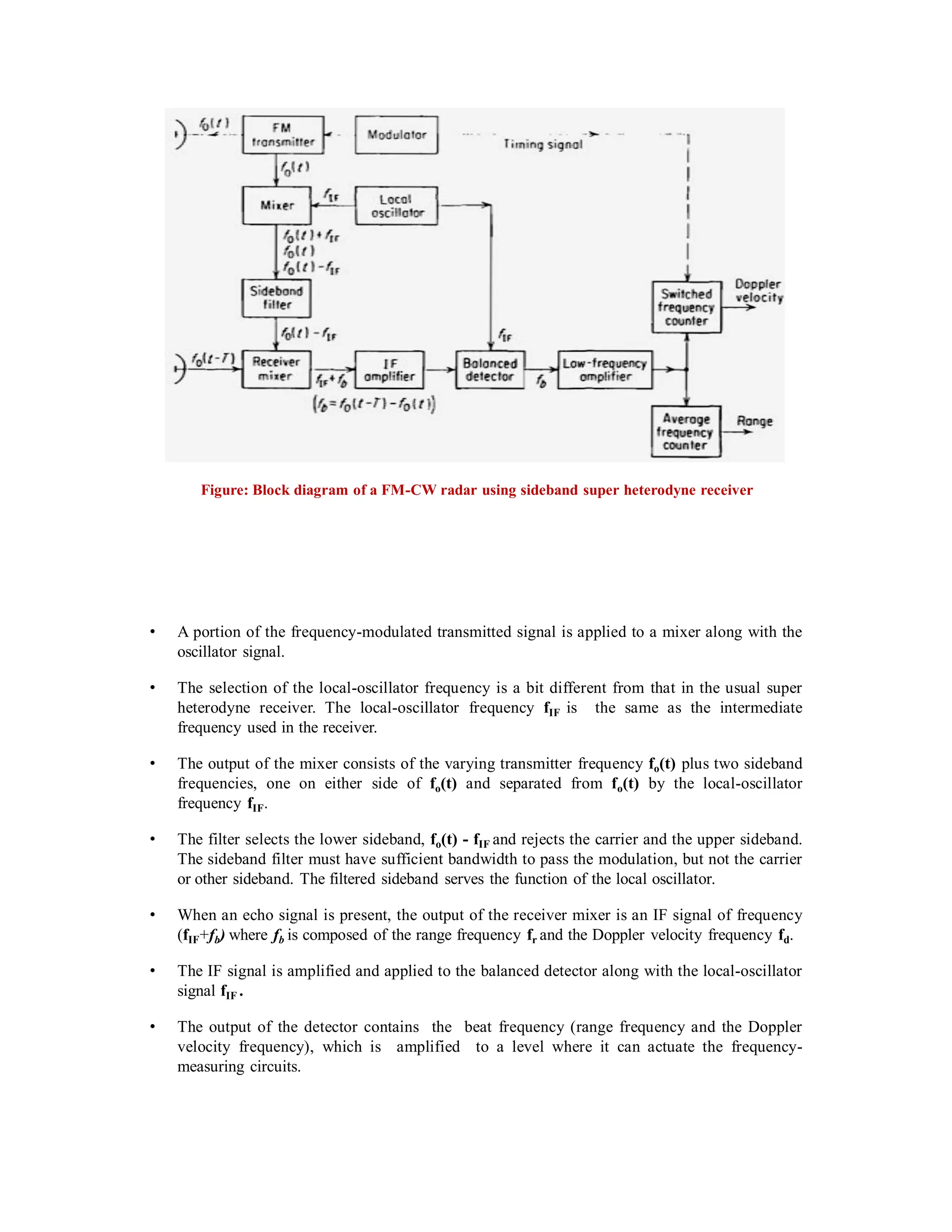 Figure: Block diagram of a FM-CW radar using sideband super heterodyne receiver
• A portion of the frequency-modulated transmitted signal is applied to a mixer along with the
oscillator signal.
• The selection of the local-oscillator frequency is a bit different from that in the usual super
heterodyne receiver. The local-oscillator frequency fIF is the same as the intermediate
frequency used in the receiver.
• The output of the mixer consists of the varying transmitter frequency fo(t) plus two sideband
frequencies, one on either side of fo(t) and separated from fo(t) by the local-oscillator
frequency fIF.
• The filter selects the lower sideband, fo(t) - fIF and rejects the carrier and the upper sideband.
The sideband filter must have sufficient bandwidth to pass the modulation, but not the carrier
or other sideband. The filtered sideband serves the function of the local oscillator.
• When an echo signal is present, the output of the receiver mixer is an IF signal of frequency
(fIF+fb) where fb is composed of the range frequency fr and the Doppler velocity frequency fd.
• The IF signal is amplified and applied to the balanced detector along with the local-oscillator
signal fIF .
• The output of the detector contains the beat frequency (range frequency and the Doppler
velocity frequency), which is amplified to a level where it can actuate the frequency-
measuring circuits.
 