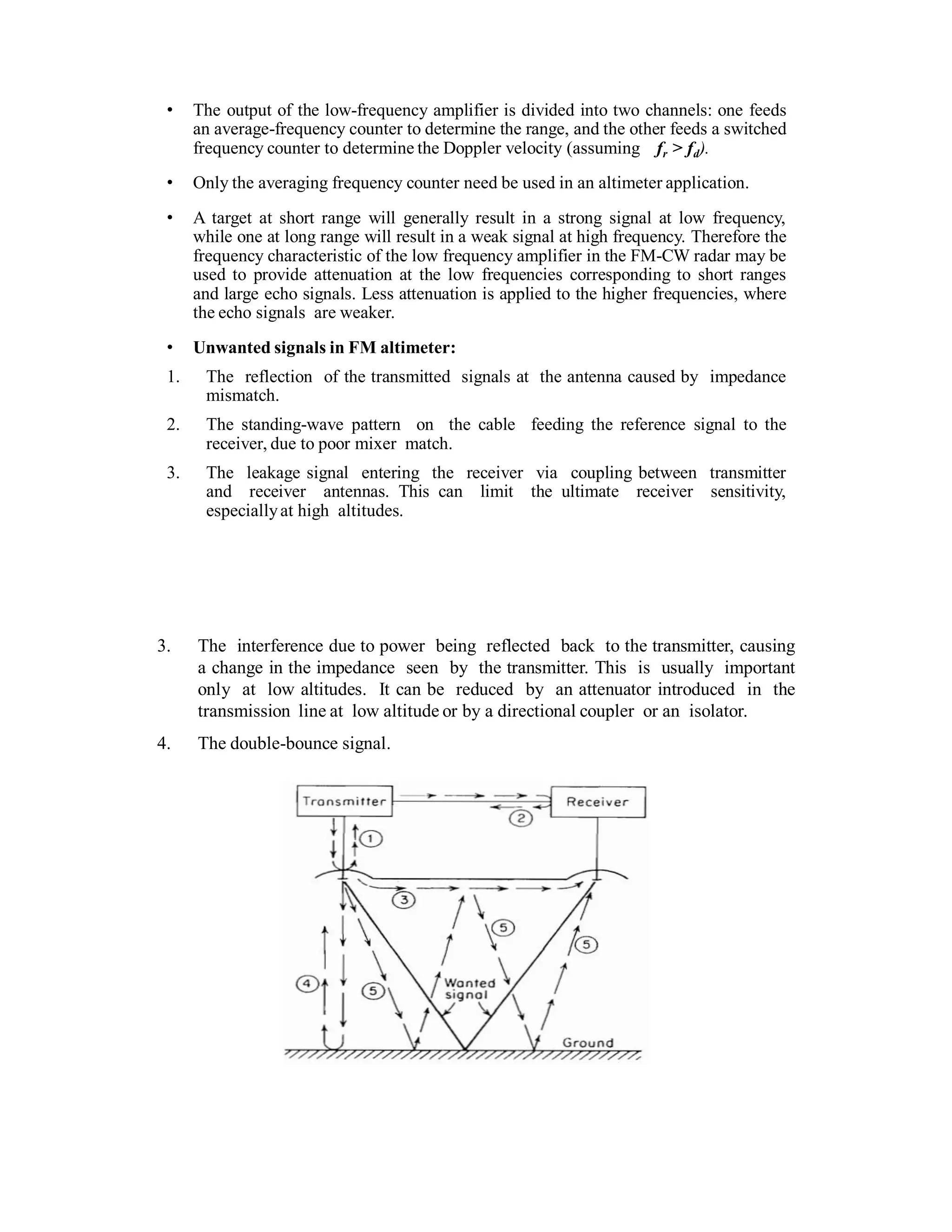 • The output of the low-frequency amplifier is divided into two channels: one feeds
an average-frequency counter to determine the range, and the other feeds a switched
frequency counter to determine the Doppler velocity (assuming fr > fd).
• Only the averaging frequency counter need be used in an altimeter application.
• A target at short range will generally result in a strong signal at low frequency,
while one at long range will result in a weak signal at high frequency. Therefore the
frequency characteristic of the low frequency amplifier in the FM-CW radar may be
used to provide attenuation at the low frequencies corresponding to short ranges
and large echo signals. Less attenuation is applied to the higher frequencies, where
the echo signals are weaker.
• Unwanted signals in FM altimeter:
1. The reflection of the transmitted signals at the antenna caused by impedance
mismatch.
2. The standing-wave pattern on the cable feeding the reference signal to the
receiver, due to poor mixer match.
3. The leakage signal entering the receiver via coupling between transmitter
and receiver antennas. This can limit the ultimate receiver sensitivity,
especiallyat high altitudes.
3. The interference due to power being reflected back to the transmitter, causing
a change in the impedance seen by the transmitter. This is usually important
only at low altitudes. It can be reduced by an attenuator introduced in the
transmission line at low altitude or by a directional coupler or an isolator.
4. The double-bounce signal.
 