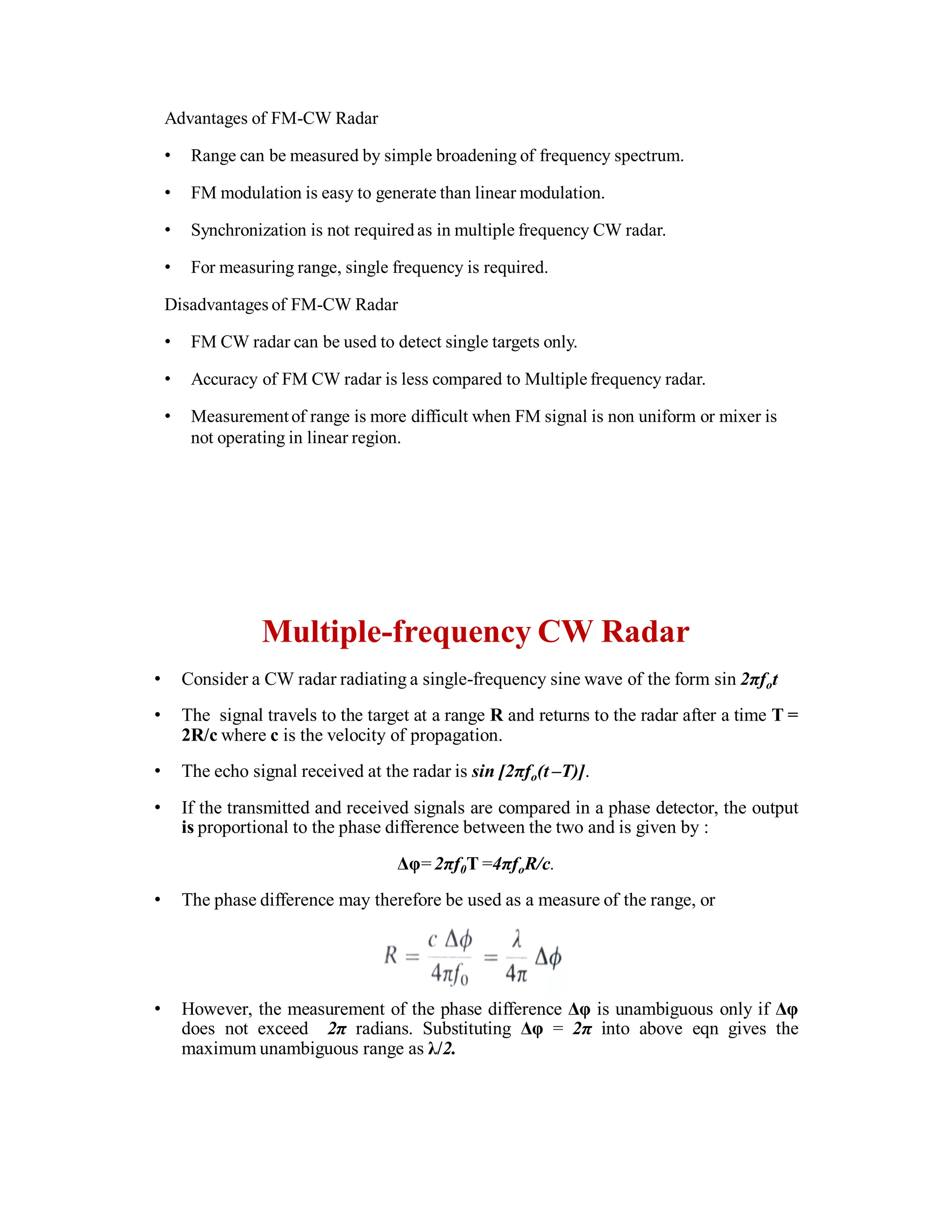 Advantages of FM-CW Radar
• Range can be measured by simple broadening of frequency spectrum.
• FM modulation is easy to generate than linear modulation.
• Synchronization is not required as in multiple frequency CW radar.
• For measuring range, single frequency is required.
Disadvantages of FM-CW Radar
• FM CW radar can be used to detect single targets only.
• Accuracy of FM CW radar is less compared to Multiple frequency radar.
• Measurementof range is more difficult when FM signal is non uniform or mixer is
not operating in linear region.
Multiple-frequency CW Radar
• Consider a CW radar radiating a single-frequency sine wave of the form sin 2πfot
• The signal travels to the target at a range R and returns to the radar after a time T =
2R/c where c is the velocity of propagation.
• The echo signal received at the radar is sin [2πfo(t –T)].
• If the transmitted and received signals are compared in a phase detector, the output
is proportional to the phase difference between the two and is given by :
Δφ=2πf0T =4πfoR/c.
• The phase difference may therefore be used as a measure of the range, or
• However, the measurement of the phase difference Δφ is unambiguous only if Δφ
does not exceed 2π radians. Substituting Δφ = 2π into above eqn gives the
maximum unambiguous range as λ/2.
 