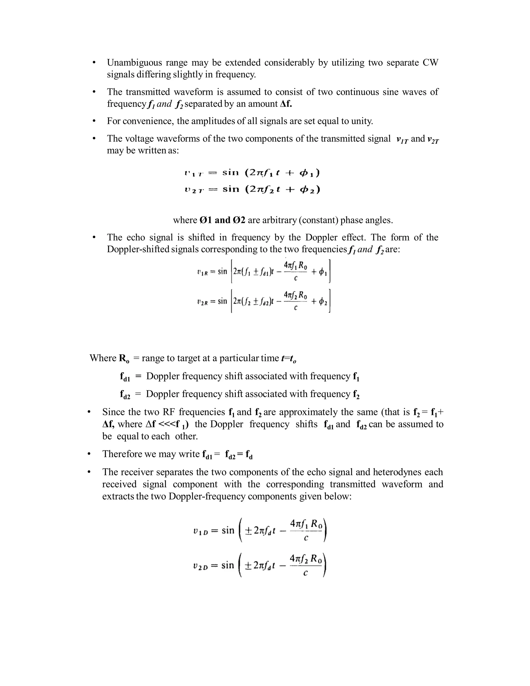 • Unambiguous range may be extended considerably by utilizing two separate CW
signals differing slightly in frequency.
• The transmitted waveform is assumed to consist of two continuous sine waves of
frequency f1 and f2 separated by an amount Δf.
• For convenience, the amplitudes of all signals are set equal to unity.
• The voltage waveforms of the two components of the transmitted signal v1T and v2T
may be written as:
where Ø1 and Ø2 are arbitrary (constant) phase angles.
• The echo signal is shifted in frequency by the Doppler effect. The form of the
Doppler-shifted signals corresponding to the two frequencies f1 and f2 are:
Where Ro = range to target at a particular time t=to
fd1 = Doppler frequency shift associated with frequency f1
fd2 = Doppler frequency shift associated with frequency f2
• Since the two RF frequencies f1 and f2 are approximately the same (that is f2 = f1+
Δf, where Δf <<<f 1) the Doppler frequency shifts fd1 and fd2 can be assumed to
be equal to each other.
• Therefore we may write fd1 = fd2 = fd
• The receiver separates the two components of the echo signal and heterodynes each
received signal component with the corresponding transmitted waveform and
extracts the two Doppler-frequency components given below:
 
