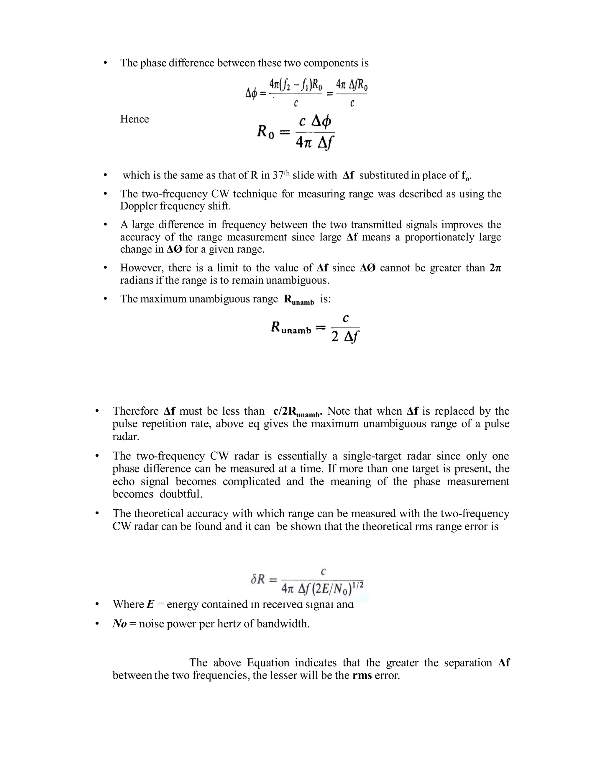 • The phase difference between these two components is
Hence
• which is the same as that of R in 37th slide with Δf substitutedin place of fo.
• The two-frequency CW technique for measuring range was described as using the
Doppler frequency shift.
• A large difference in frequency between the two transmitted signals improves the
accuracy of the range measurement since large Δf means a proportionately large
change in ΔØ for a given range.
• However, there is a limit to the value of Δf since ΔØ cannot be greater than 2π
radians if the range is to remain unambiguous.
• The maximum unambiguous range Runamb is:
• Therefore Δf must be less than c/2Runamb. Note that when Δf is replaced by the
pulse repetition rate, above eq gives the maximum unambiguous range of a pulse
radar.
• The two-frequency CW radar is essentially a single-target radar since only one
phase difference can be measured at a time. If more than one target is present, the
echo signal becomes complicated and the meaning of the phase measurement
becomes doubtful.
• The theoretical accuracy with which range can be measured with the two-frequency
CW radar can be found and it can be shown that the theoretical rms range error is
• Where E = energy contained in received signal and
• No = noise power per hertz of bandwidth.
The above Equation indicates that the greater the separation Δf
between the two frequencies, the lesser will be the rms error.
 