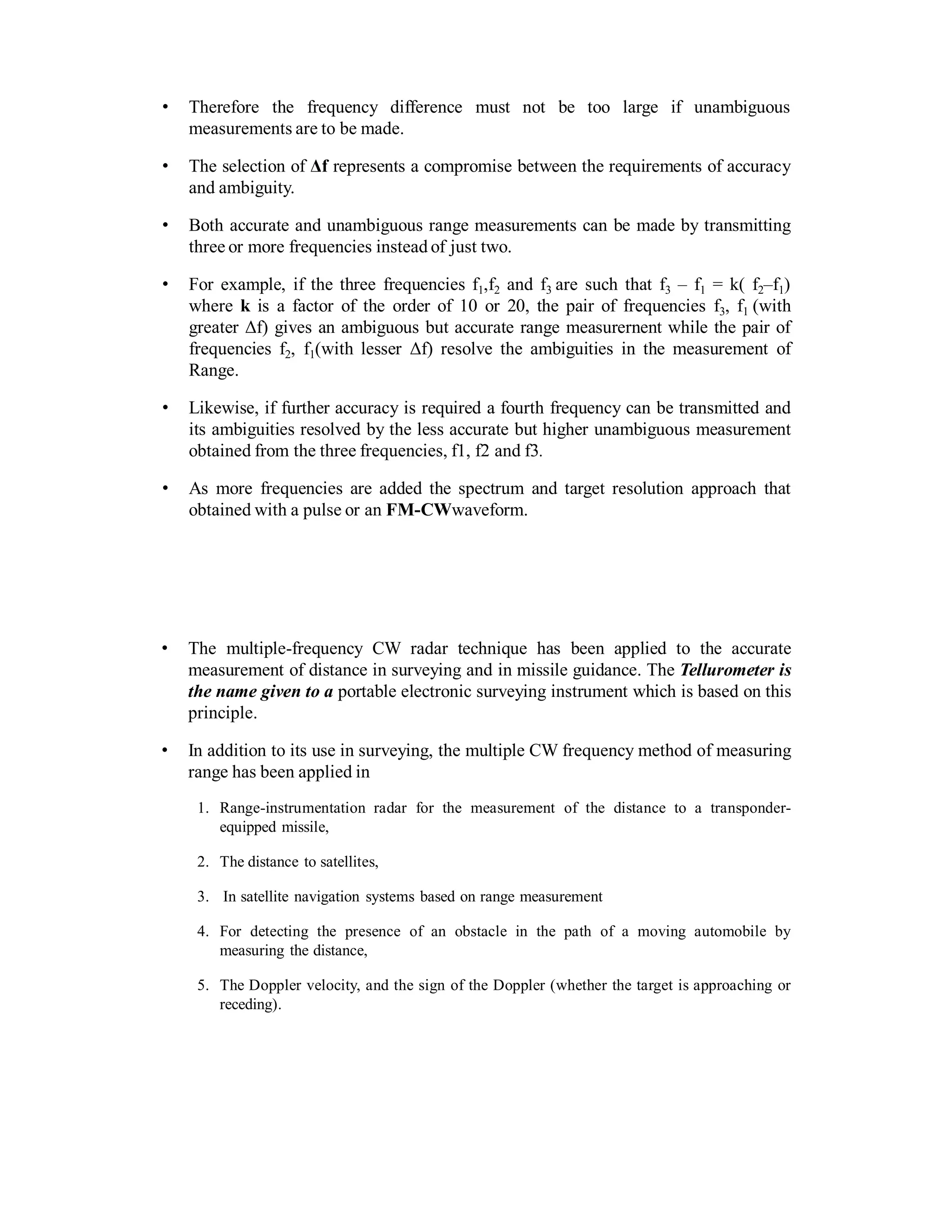 • Therefore the frequency difference must not be too large if unambiguous
measurements are to be made.
• The selection of Δf represents a compromise between the requirements of accuracy
and ambiguity.
• Both accurate and unambiguous range measurements can be made by transmitting
three or more frequencies instead of just two.
• For example, if the three frequencies f1,f2 and f3 are such that f3 – f1 = k( f2–f1)
where k is a factor of the order of 10 or 20, the pair of frequencies f3, f1 (with
greater Δf) gives an ambiguous but accurate range measurernent while the pair of
frequencies f2, f1(with lesser Δf) resolve the ambiguities in the measurement of
Range.
• Likewise, if further accuracy is required a fourth frequency can be transmitted and
its ambiguities resolved by the less accurate but higher unambiguous measurement
obtained from the three frequencies, f1, f2 and f3.
• As more frequencies are added the spectrum and target resolution approach that
obtained with a pulse or an FM-CWwaveform.
• The multiple-frequency CW radar technique has been applied to the accurate
measurement of distance in surveying and in missile guidance. The Tellurometer is
the name given to a portable electronic surveying instrument which is based on this
principle.
• In addition to its use in surveying, the multiple CW frequency method of measuring
range has been applied in
1. Range-instrumentation radar for the measurement of the distance to a transponder-
equipped missile,
2. The distance to satellites,
3. In satellite navigation systems based on range measurement
4. For detecting the presence of an obstacle in the path of a moving automobile by
measuring the distance,
5. The Doppler velocity, and the sign of the Doppler (whether the target is approaching or
receding).
 
