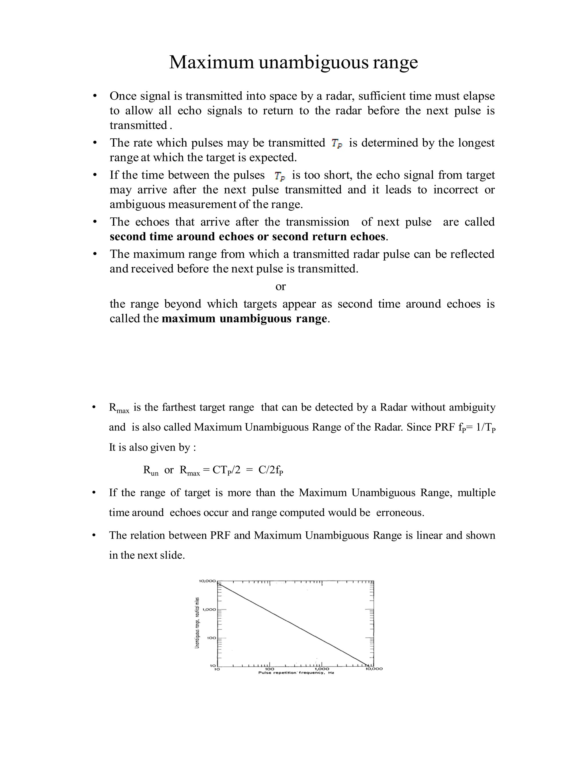 Maximum unambiguous range
• Once signal is transmitted into space by a radar, sufficient time must elapse
to allow all echo signals to return to the radar before the next pulse is
transmitted .
• The rate which pulses may be transmitted is determined by the longest
range at which the target is expected.
• If the time between the pulses is too short, the echo signal from target
may arrive after the next pulse transmitted and it leads to incorrect or
ambiguous measurement of the range.
• The echoes that arrive after the transmission of next pulse are called
second time around echoes or second return echoes.
• The maximum range from which a transmitted radar pulse can be reflected
and received before the next pulse is transmitted.
or
the range beyond which targets appear as second time around echoes is
called the maximum unambiguous range.
• Rmax is the farthest target range that can be detected by a Radar without ambiguity
and is also called Maximum Unambiguous Range of the Radar. Since PRF fP= 1/TP
It is also given by :
Run or Rmax = CTP/2 = C/2fP
• If the range of target is more than the Maximum Unambiguous Range, multiple
time around echoes occur and range computed would be erroneous.
• The relation between PRF and Maximum Unambiguous Range is linear and shown
in the next slide.
 
