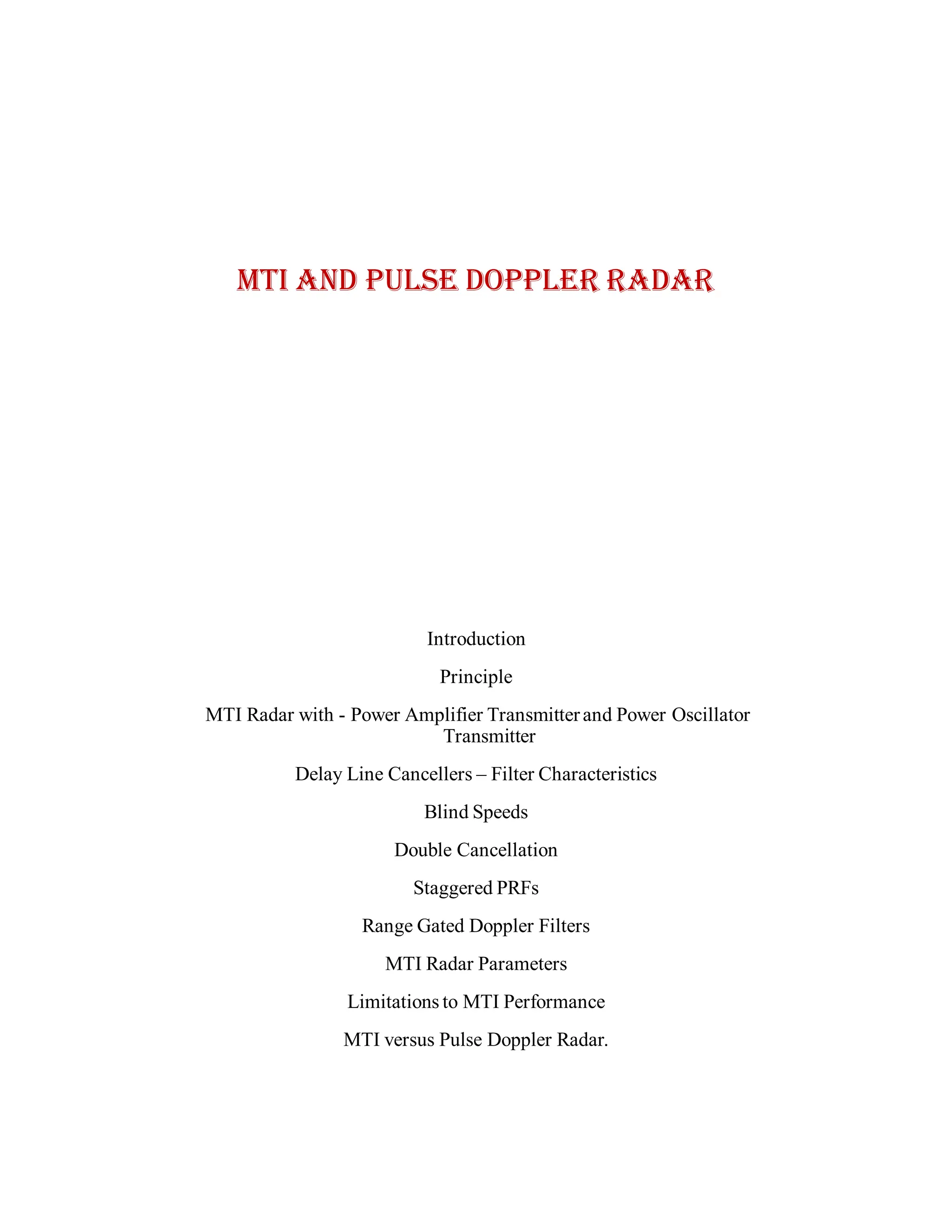 MTI AND PULSE DOPPLER RADAR
Introduction
Principle
MTI Radar with - Power Amplifier Transmitterand Power Oscillator
Transmitter
Delay Line Cancellers – Filter Characteristics
Blind Speeds
Double Cancellation
Staggered PRFs
Range Gated Doppler Filters
MTI Radar Parameters
Limitations to MTI Performance
MTI versus Pulse Doppler Radar.
 