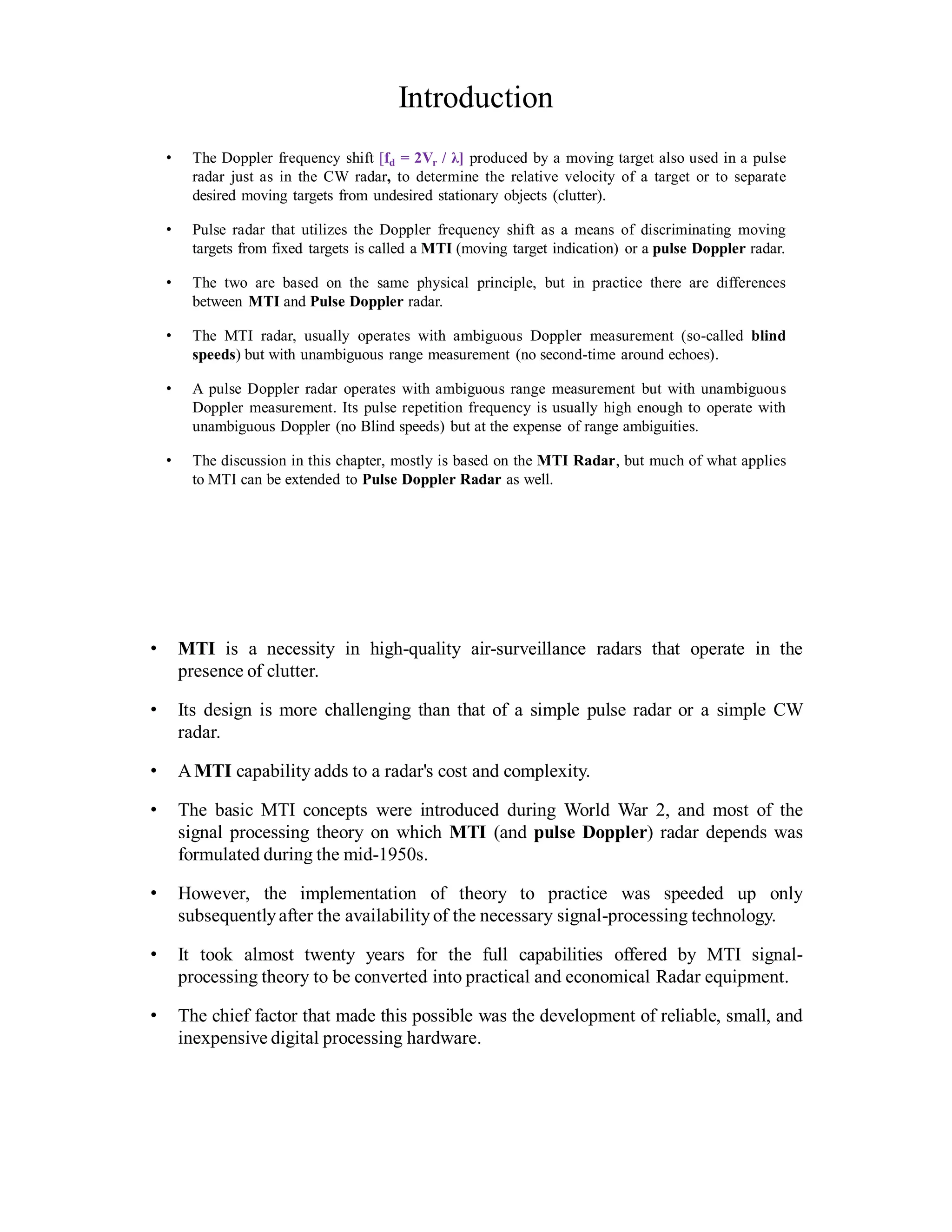 Introduction
• The Doppler frequency shift [fd = 2Vr / λ] produced by a moving target also used in a pulse
radar just as in the CW radar, to determine the relative velocity of a target or to separate
desired moving targets from undesired stationary objects (clutter).
• Pulse radar that utilizes the Doppler frequency shift as a means of discriminating moving
targets from fixed targets is called a MTI (moving target indication) or a pulse Doppler radar.
• The two are based on the same physical principle, but in practice there are differences
between MTI and Pulse Doppler radar.
• The MTI radar, usually operates with ambiguous Doppler measurement (so-called blind
speeds) but with unambiguous range measurement (no second-time around echoes).
• A pulse Doppler radar operates with ambiguous range measurement but with unambiguous
Doppler measurement. Its pulse repetition frequency is usually high enough to operate with
unambiguous Doppler (no Blind speeds) but at the expense of range ambiguities.
• The discussion in this chapter, mostly is based on the MTI Radar, but much of what applies
to MTI can be extended to Pulse Doppler Radar as well.
• MTI is a necessity in high-quality air-surveillance radars that operate in the
presence of clutter.
• Its design is more challenging than that of a simple pulse radar or a simple CW
radar.
• AMTI capability adds to a radar's cost and complexity.
• The basic MTI concepts were introduced during World War 2, and most of the
signal processing theory on which MTI (and pulse Doppler) radar depends was
formulated during the mid-1950s.
• However, the implementation of theory to practice was speeded up only
subsequentlyafter the availability of the necessary signal-processing technology.
• It took almost twenty years for the full capabilities offered by MTI signal-
processing theory to be converted into practical and economical Radar equipment.
• The chief factor that made this possible was the development of reliable, small, and
inexpensive digital processing hardware.
 