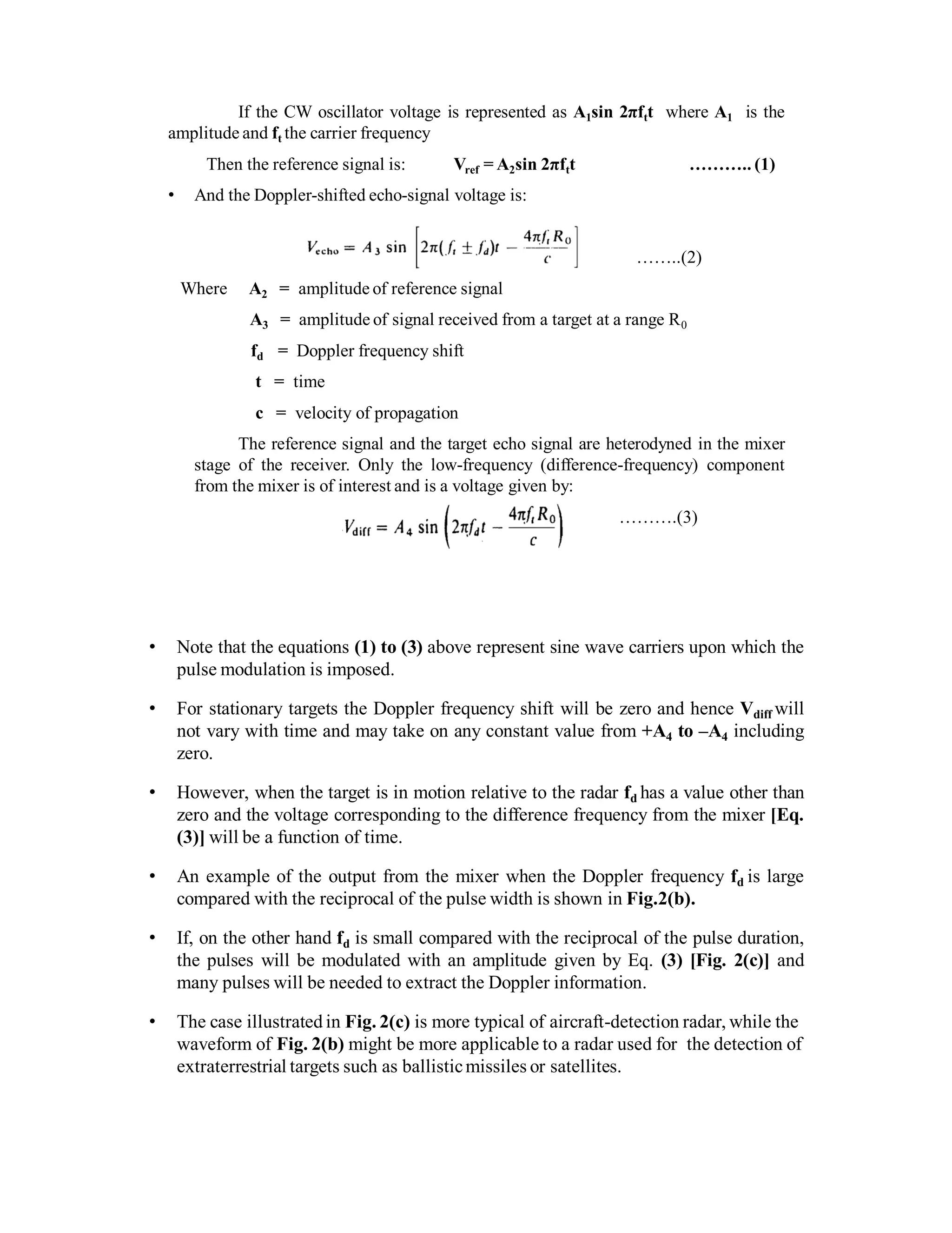 If the CW oscillator voltage is represented as A1sin 2πftt where A1 is the
amplitude and ft the carrier frequency
Then the reference signal is: Vref = A2sin 2πftt ……….. (1)
• And the Doppler-shifted echo-signal voltage is:
……..(2)
Where A2 = amplitude of reference signal
A3 = amplitude of signal received from a target at a range R0
fd = Doppler frequency shift
t = time
c = velocity of propagation
The reference signal and the target echo signal are heterodyned in the mixer
stage of the receiver. Only the low-frequency (difference-frequency) component
from the mixer is of interest and is a voltage given by:
……….(3)
• Note that the equations (1) to (3) above represent sine wave carriers upon which the
pulse modulation is imposed.
• For stationary targets the Doppler frequency shift will be zero and hence Vdiff will
not vary with time and may take on any constant value from +A4 to –A4 including
zero.
• However, when the target is in motion relative to the radar fd has a value other than
zero and the voltage corresponding to the difference frequency from the mixer [Eq.
(3)] will be a function of time.
• An example of the output from the mixer when the Doppler frequency fd is large
compared with the reciprocal of the pulse width is shown in Fig.2(b).
• If, on the other hand fd is small compared with the reciprocal of the pulse duration,
the pulses will be modulated with an amplitude given by Eq. (3) [Fig. 2(c)] and
many pulses will be needed to extract the Doppler information.
• The case illustrated in Fig. 2(c) is more typical of aircraft-detection radar, while the
waveform of Fig. 2(b) might be more applicable to a radar used for the detection of
extraterrestrial targets such as ballisticmissiles or satellites.
 