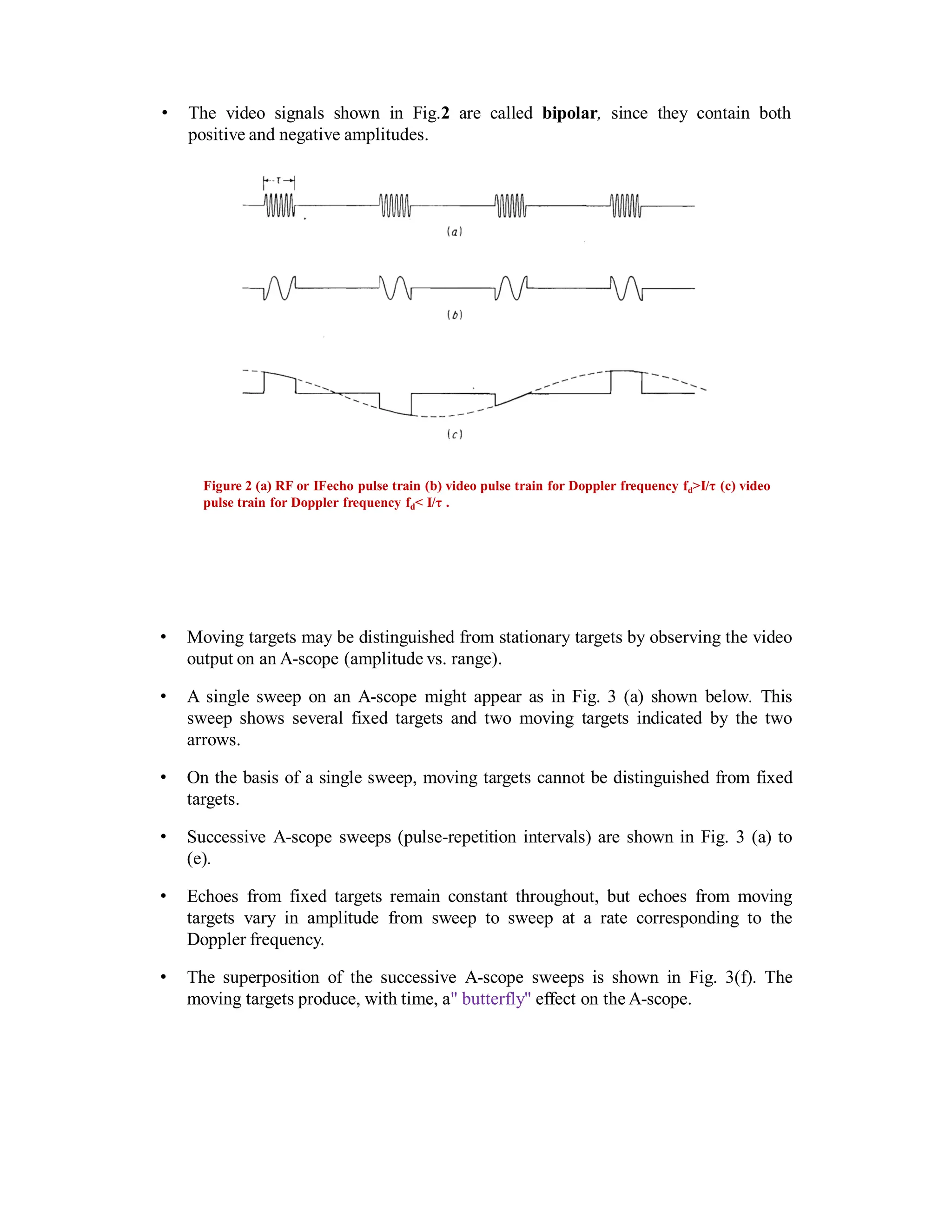 • The video signals shown in Fig.2 are called bipolar, since they contain both
positive and negative amplitudes.
Figure 2 (a) RF or IFecho pulse train (b) video pulse train for Doppler frequency fd>I/τ (c) video
pulse train for Doppler frequency fd< I/τ .
• Moving targets may be distinguished from stationary targets by observing the video
output on an A-scope (amplitude vs. range).
• A single sweep on an A-scope might appear as in Fig. 3 (a) shown below. This
sweep shows several fixed targets and two moving targets indicated by the two
arrows.
• On the basis of a single sweep, moving targets cannot be distinguished from fixed
targets.
• Successive A-scope sweeps (pulse-repetition intervals) are shown in Fig. 3 (a) to
(e).
• Echoes from fixed targets remain constant throughout, but echoes from moving
targets vary in amplitude from sweep to sweep at a rate corresponding to the
Doppler frequency.
• The superposition of the successive A-scope sweeps is shown in Fig. 3(f). The
moving targets produce, with time, a" butterfly" effect on the A-scope.
 