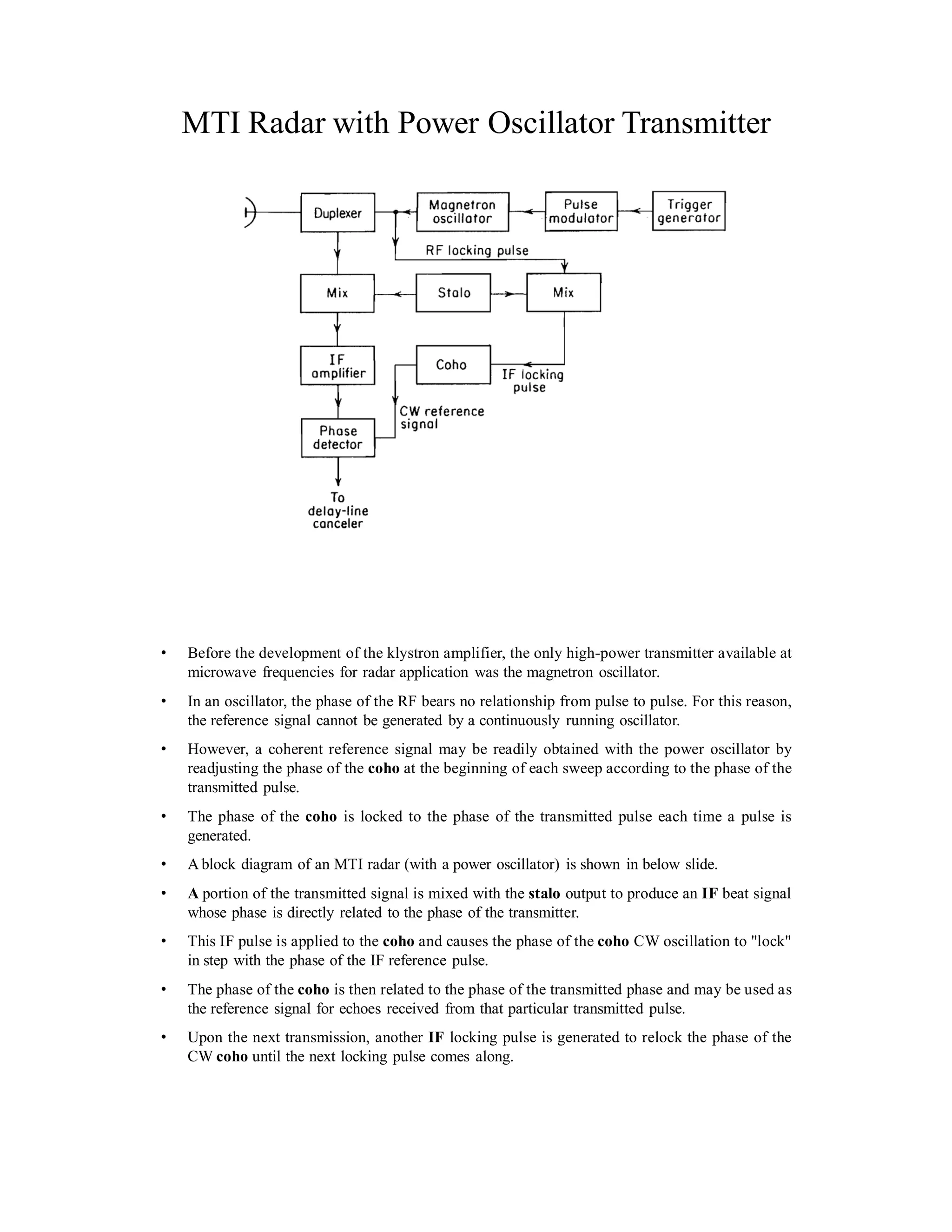 MTI Radar with Power Oscillator Transmitter
• Before the development of the klystron amplifier, the only high-power transmitter available at
microwave frequencies for radar application was the magnetron oscillator.
• In an oscillator, the phase of the RF bears no relationship from pulse to pulse. For this reason,
the reference signal cannot be generated by a continuously running oscillator.
• However, a coherent reference signal may be readily obtained with the power oscillator by
readjusting the phase of the coho at the beginning of each sweep according to the phase of the
transmitted pulse.
• The phase of the coho is locked to the phase of the transmitted pulse each time a pulse is
generated.
• A block diagram of an MTI radar (with a power oscillator) is shown in below slide.
• A portion of the transmitted signal is mixed with the stalo output to produce an IF beat signal
whose phase is directly related to the phase of the transmitter.
• This IF pulse is applied to the coho and causes the phase of the coho CW oscillation to "lock"
in step with the phase of the IF reference pulse.
• The phase of the coho is then related to the phase of the transmitted phase and may be used as
the reference signal for echoes received from that particular transmitted pulse.
• Upon the next transmission, another IF locking pulse is generated to relock the phase of the
CW coho until the next locking pulse comes along.
 