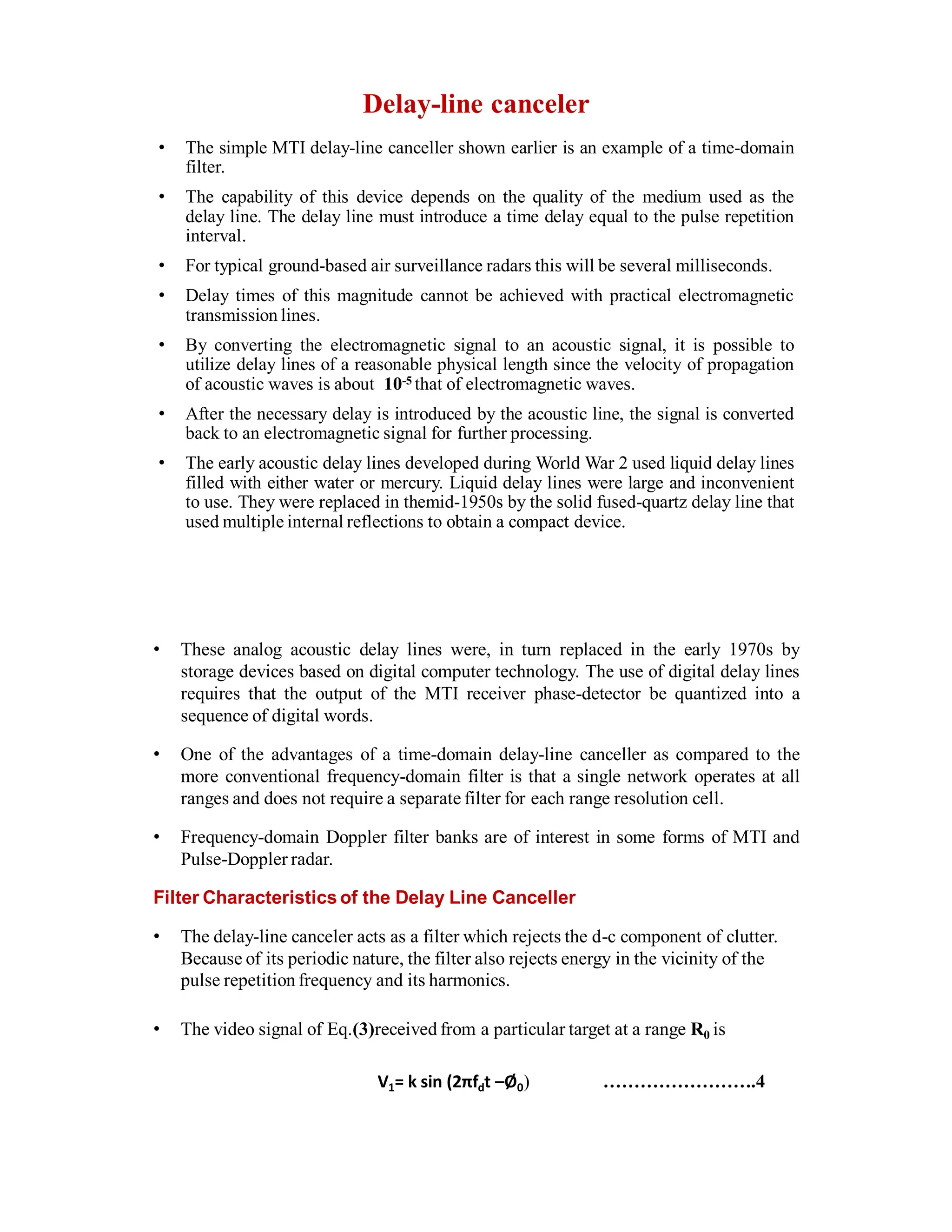 Delay-line canceler
• The simple MTI delay-line canceller shown earlier is an example of a time-domain
filter.
• The capability of this device depends on the quality of the medium used as the
delay line. The delay line must introduce a time delay equal to the pulse repetition
interval.
• For typical ground-based air surveillance radars this will be several milliseconds.
• Delay times of this magnitude cannot be achieved with practical electromagnetic
transmission lines.
• By converting the electromagnetic signal to an acoustic signal, it is possible to
utilize delay lines of a reasonable physical length since the velocity of propagation
of acoustic waves is about 10-5 that of electromagnetic waves.
• After the necessary delay is introduced by the acoustic line, the signal is converted
back to an electromagnetic signal for further processing.
• The early acoustic delay lines developed during World War 2 used liquid delay lines
filled with either water or mercury. Liquid delay lines were large and inconvenient
to use. They were replaced in themid-1950s by the solid fused-quartz delay line that
used multiple internal reflections to obtain a compact device.
• These analog acoustic delay lines were, in turn replaced in the early 1970s by
storage devices based on digital computer technology. The use of digital delay lines
requires that the output of the MTI receiver phase-detector be quantized into a
sequence of digital words.
• One of the advantages of a time-domain delay-line canceller as compared to the
more conventional frequency-domain filter is that a single network operates at all
ranges and does not require a separate filter for each range resolution cell.
• Frequency-domain Doppler filter banks are of interest in some forms of MTI and
Pulse-Doppler radar.
Filter Characteristics of the Delay Line Canceller
• The delay-line canceler acts as a filter which rejects the d-c component of clutter.
Because of its periodic nature, the filter also rejects energy in the vicinity of the
pulse repetition frequency and its harmonics.
• The video signal of Eq.(3)received from a particular target at a range R0 is
V1= k sin (2πfdt –Ø0) …………………….4
 