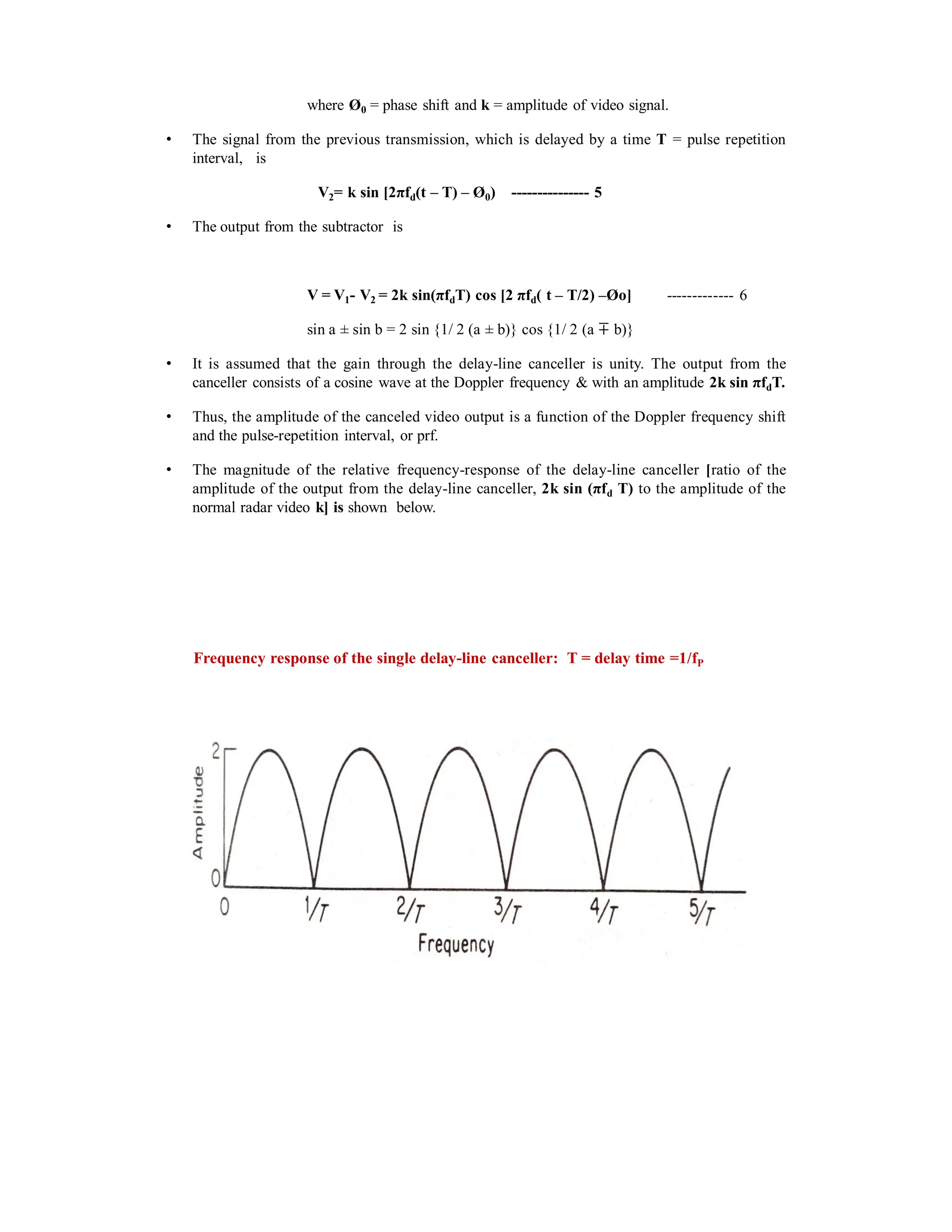 where Ø0 = phase shift and k = amplitude of video signal.
• The signal from the previous transmission, which is delayed by a time T = pulse repetition
interval, is
V2= k sin [2πfd(t – T) – Ø0) --------------- 5
• The output from the subtractor is
V = V1- V2 = 2k sin(πfdT) cos [2 πfd( t – T/2) –Øo] ------------- 6
sin a sin b = 2 sin {1/ 2 (a b)} cos {1/ 2 (a ∓ b)}
• It is assumed that the gain through the delay-line canceller is unity. The output from the
canceller consists of a cosine wave at the Doppler frequency & with an amplitude 2k sin πfdT.
• Thus, the amplitude of the canceled video output is a function of the Doppler frequency shift
and the pulse-repetition interval, or prf.
• The magnitude of the relative frequency-response of the delay-line canceller [ratio of the
amplitude of the output from the delay-line canceller, 2k sin (πfd T) to the amplitude of the
normal radar video k] is shown below.
Frequency response of the single delay-line canceller: T = delay time =1/fP
 