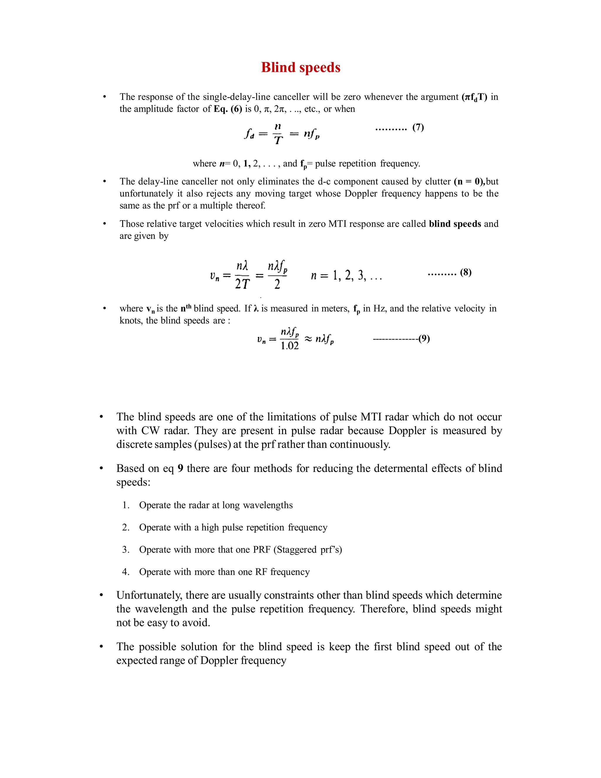 Blind speeds
• The response of the single-delay-line canceller will be zero whenever the argument (πfdT) in
the amplitude factor of Eq. (6) is 0, π, 2π, . .., etc., or when
………. (7)
where n= 0, 1, 2, . . . , and fp= pulse repetition frequency.
• The delay-line canceller not only eliminates the d-c component caused by clutter (n = 0),but
unfortunately it also rejects any moving target whose Doppler frequency happens to be the
same as the prf or a multiple thereof.
• Those relative target velocities which result in zero MTI response are called blind speeds and
are given by
……… (8)
• where vn is the nth blind speed. If λ is measured in meters, fp in Hz, and the relative velocity in
knots, the blind speeds are :
--------------(9)
• The blind speeds are one of the limitations of pulse MTI radar which do not occur
with CW radar. They are present in pulse radar because Doppler is measured by
discrete samples (pulses) at the prf rather than continuously.
• Based on eq 9 there are four methods for reducing the determental effects of blind
speeds:
1. Operate the radar at long wavelengths
2. Operate with a high pulse repetition frequency
3. Operate with more that one PRF (Staggered prf’s)
4. Operate with more than one RF frequency
• Unfortunately, there are usually constraints other than blind speeds which determine
the wavelength and the pulse repetition frequency. Therefore, blind speeds might
not be easy to avoid.
• The possible solution for the blind speed is keep the first blind speed out of the
expected range of Doppler frequency
 