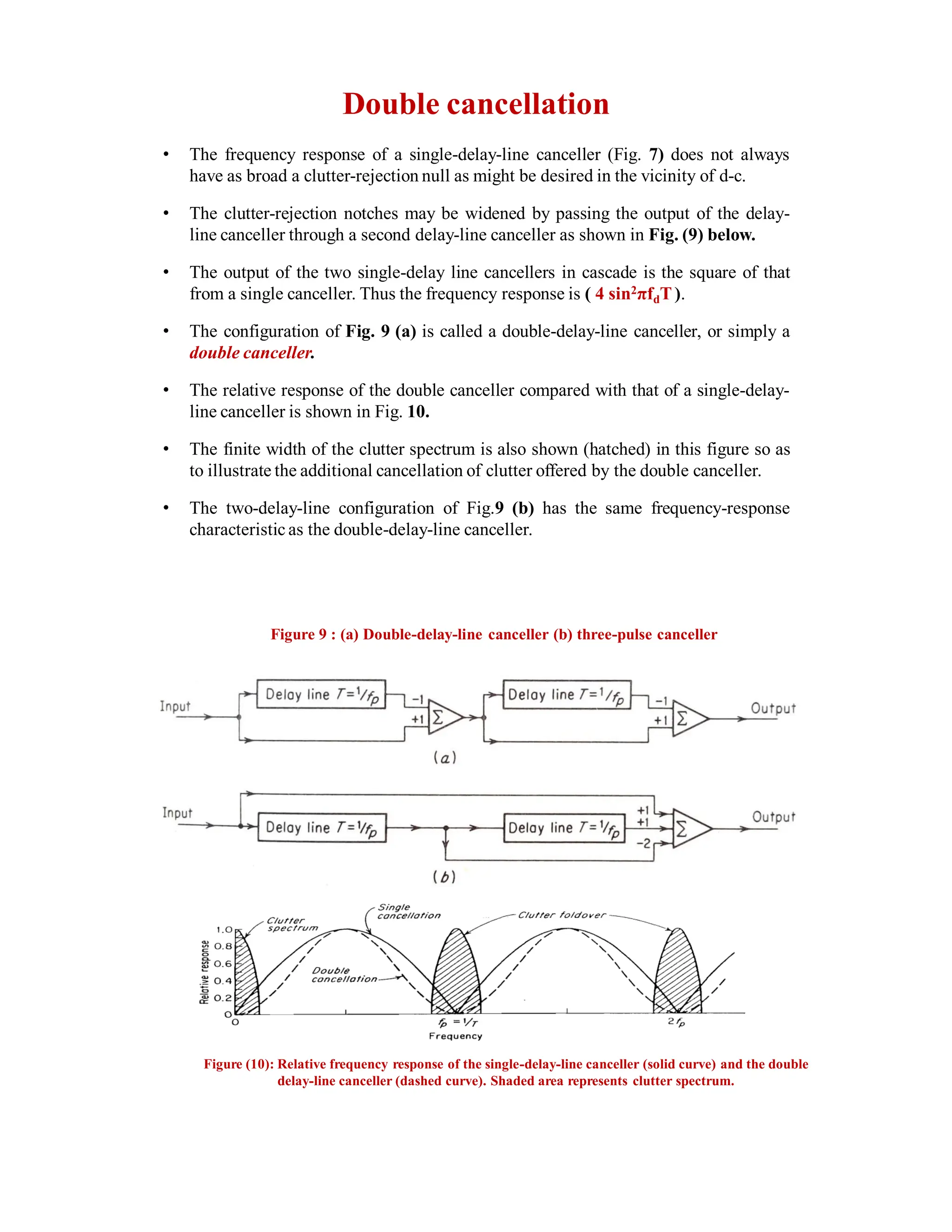Double cancellation
• The frequency response of a single-delay-line canceller (Fig. 7) does not always
have as broad a clutter-rejection null as might be desired in the vicinity of d-c.
• The clutter-rejection notches may be widened by passing the output of the delay-
line canceller through a second delay-line canceller as shown in Fig. (9) below.
• The output of the two single-delay line cancellers in cascade is the square of that
from a single canceller. Thus the frequency response is ( 4 sin2πfdT).
• The configuration of Fig. 9 (a) is called a double-delay-line canceller, or simply a
double canceller.
• The relative response of the double canceller compared with that of a single-delay-
line canceller is shown in Fig. 10.
• The finite width of the clutter spectrum is also shown (hatched) in this figure so as
to illustrate the additional cancellation of clutter offered by the double canceller.
• The two-delay-line configuration of Fig.9 (b) has the same frequency-response
characteristic as the double-delay-line canceller.
Figure 9 : (a) Double-delay-line canceller (b) three-pulse canceller
Figure (10): Relative frequency response of the single-delay-line canceller (solid curve) and the double
delay-line canceller (dashed curve). Shaded area represents clutter spectrum.
 