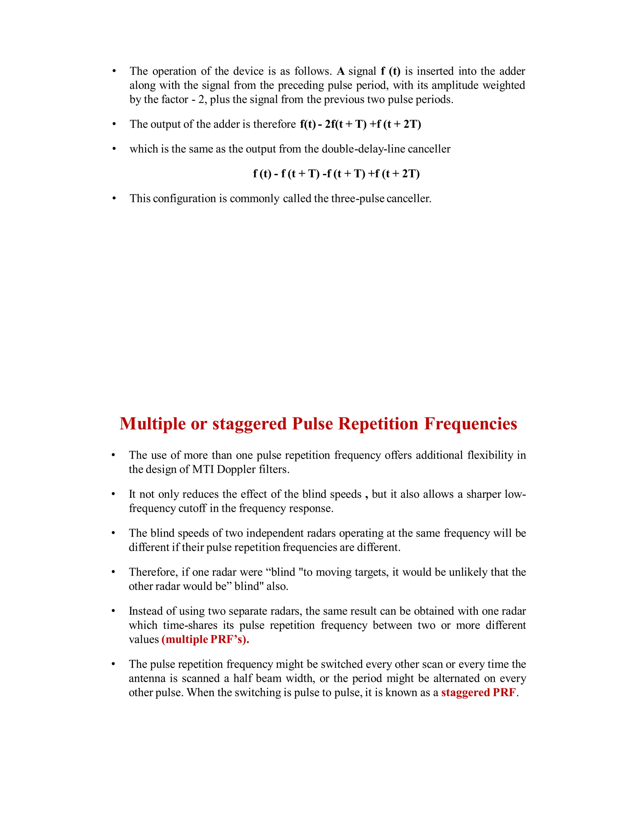 • The operation of the device is as follows. A signal f (t) is inserted into the adder
along with the signal from the preceding pulse period, with its amplitude weighted
by the factor - 2, plus the signal from the previous two pulse periods.
• The output of the adder is therefore f(t) - 2f(t + T) +f (t + 2T)
• which is the same as the output from the double-delay-line canceller
f (t) - f (t + T) -f (t + T) +f (t + 2T)
• This configuration is commonly called the three-pulse canceller.
Multiple or staggered Pulse Repetition Frequencies
• The use of more than one pulse repetition frequency offers additional flexibility in
the design of MTI Doppler filters.
• It not only reduces the effect of the blind speeds , but it also allows a sharper low-
frequency cutoff in the frequency response.
• The blind speeds of two independent radars operating at the same frequency will be
different if their pulse repetition frequencies are different.
• Therefore, if one radar were “blind "to moving targets, it would be unlikely that the
other radar would be” blind" also.
• Instead of using two separate radars, the same result can be obtained with one radar
which time-shares its pulse repetition frequency between two or more different
values (multiple PRF’s).
• The pulse repetition frequency might be switched every other scan or every time the
antenna is scanned a half beam width, or the period might be alternated on every
other pulse. When the switching is pulse to pulse, it is known as a staggered PRF.
 