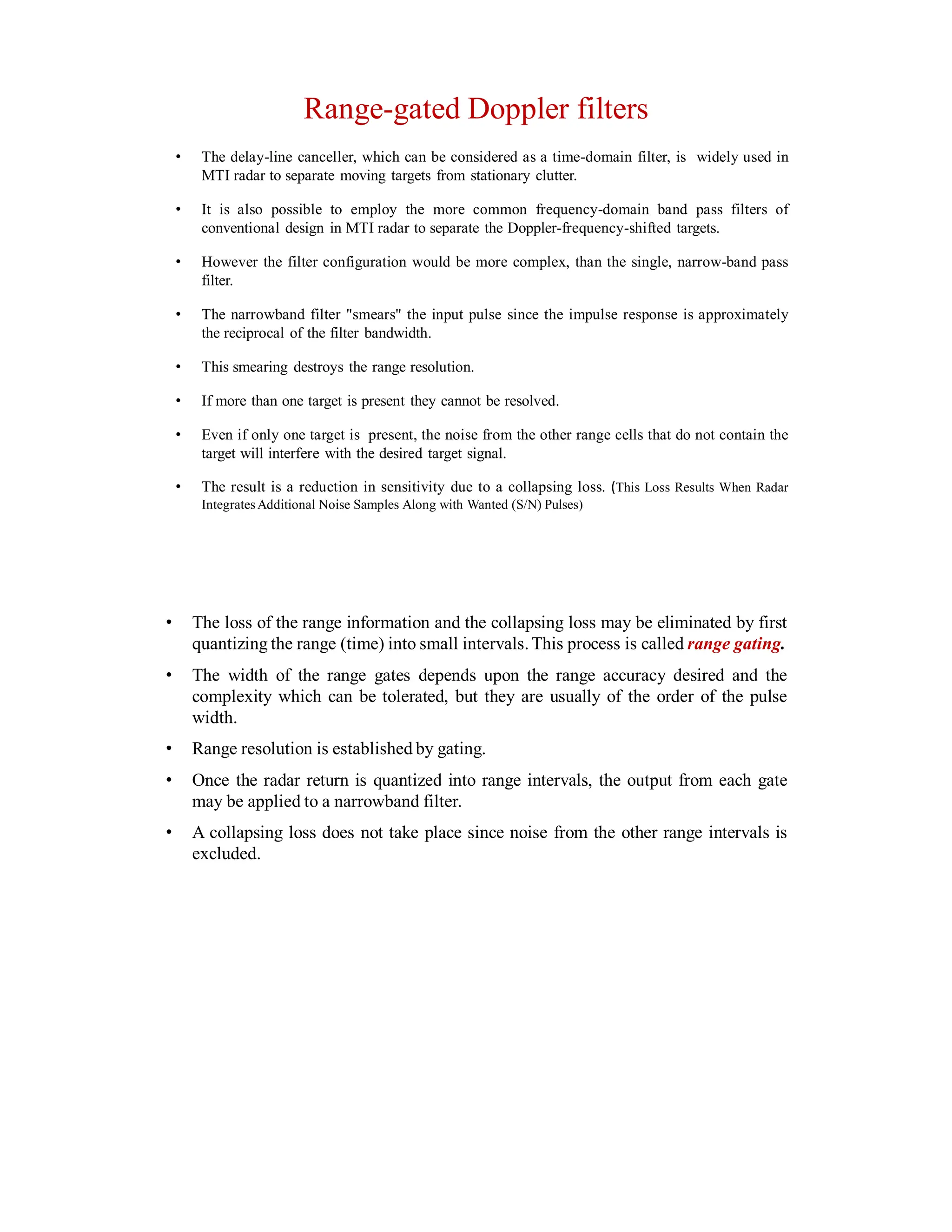 Range-gated Doppler filters
• The delay-line canceller, which can be considered as a time-domain filter, is widely used in
MTI radar to separate moving targets from stationary clutter.
• It is also possible to employ the more common frequency-domain band pass filters of
conventional design in MTI radar to separate the Doppler-frequency-shifted targets.
• However the filter configuration would be more complex, than the single, narrow-band pass
filter.
• The narrowband filter "smears" the input pulse since the impulse response is approximately
the reciprocal of the filter bandwidth.
• This smearing destroys the range resolution.
• If more than one target is present they cannot be resolved.
• Even if only one target is present, the noise from the other range cells that do not contain the
target will interfere with the desired target signal.
• The result is a reduction in sensitivity due to a collapsing loss. (This Loss Results When Radar
IntegratesAdditional Noise Samples Along with Wanted (S/N) Pulses)
• The loss of the range information and the collapsing loss may be eliminated by first
quantizing the range (time) into small intervals.This process is called range gating.
• The width of the range gates depends upon the range accuracy desired and the
complexity which can be tolerated, but they are usually of the order of the pulse
width.
• Range resolution is established by gating.
• Once the radar return is quantized into range intervals, the output from each gate
may be applied to a narrowband filter.
• A collapsing loss does not take place since noise from the other range intervals is
excluded.
 