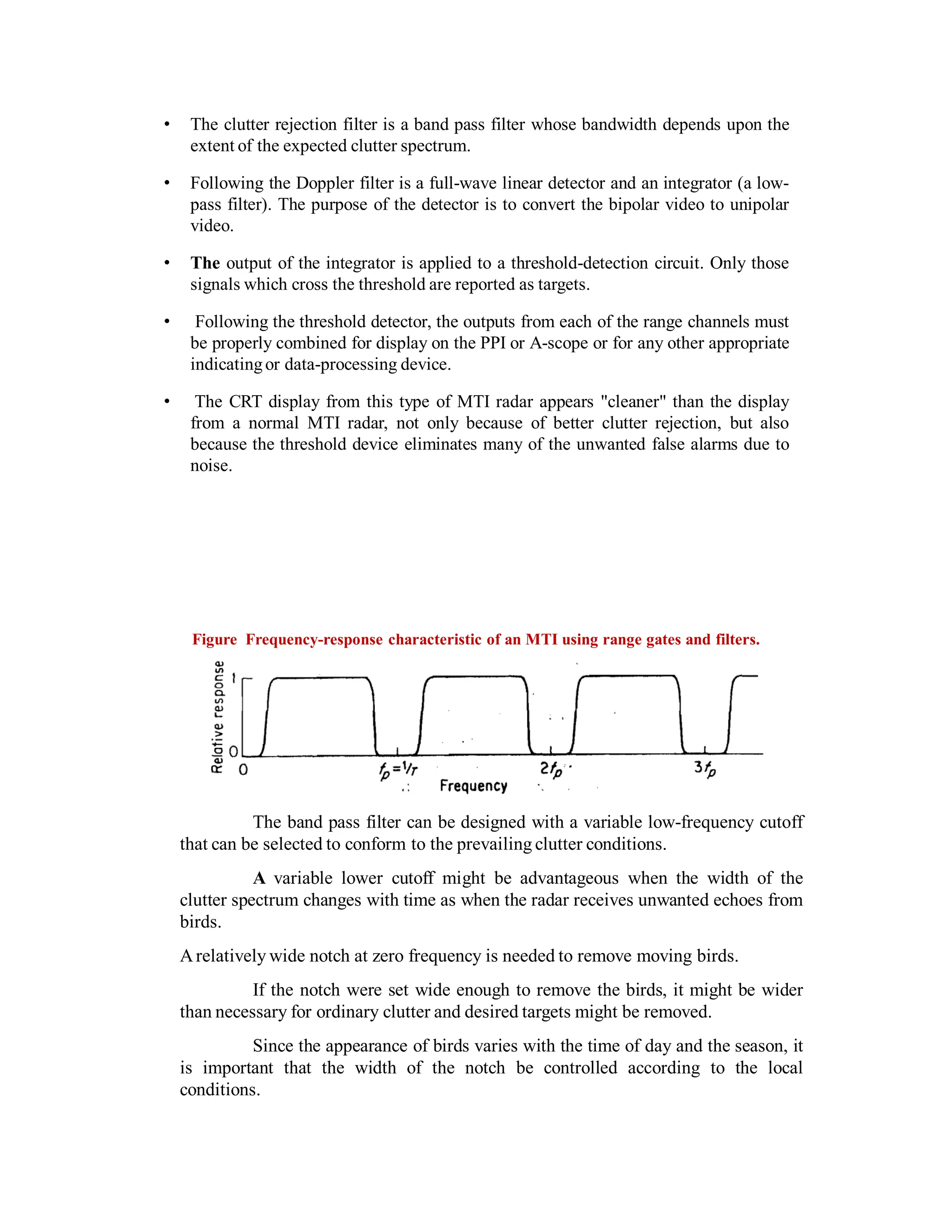• The clutter rejection filter is a band pass filter whose bandwidth depends upon the
extent of the expected clutter spectrum.
• Following the Doppler filter is a full-wave linear detector and an integrator (a low-
pass filter). The purpose of the detector is to convert the bipolar video to unipolar
video.
• The output of the integrator is applied to a threshold-detection circuit. Only those
signals which cross the threshold are reported as targets.
• Following the threshold detector, the outputs from each of the range channels must
be properly combined for display on the PPI or A-scope or for any other appropriate
indicatingor data-processing device.
• The CRT display from this type of MTI radar appears "cleaner" than the display
from a normal MTI radar, not only because of better clutter rejection, but also
because the threshold device eliminates many of the unwanted false alarms due to
noise.
Figure Frequency-response characteristic of an MTI using range gates and filters.
The band pass filter can be designed with a variable low-frequency cutoff
that can be selected to conform to the prevailing clutter conditions.
A variable lower cutoff might be advantageous when the width of the
clutter spectrum changes with time as when the radar receives unwanted echoes from
birds.
Arelatively wide notch at zero frequency is needed to remove moving birds.
If the notch were set wide enough to remove the birds, it might be wider
than necessary for ordinary clutter and desired targets might be removed.
Since the appearance of birds varies with the time of day and the season, it
is important that the width of the notch be controlled according to the local
conditions.
 