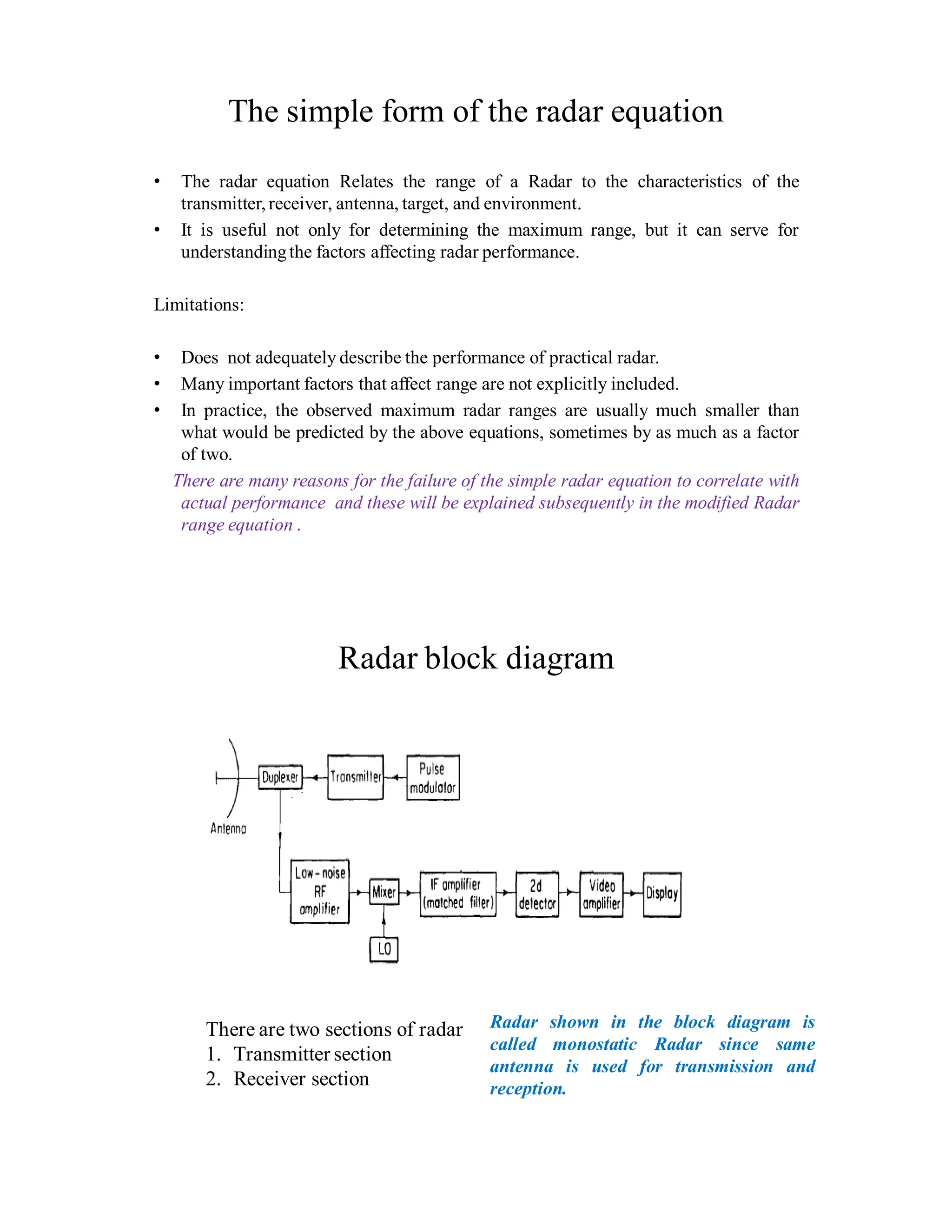 The simple form of the radar equation
• The radar equation Relates the range of a Radar to the characteristics of the
transmitter, receiver, antenna, target, and environment.
• It is useful not only for determining the maximum range, but it can serve for
understandingthe factors affecting radar performance.
Limitations:
• Does not adequately describe the performance of practical radar.
• Many important factors that affect range are not explicitly included.
• In practice, the observed maximum radar ranges are usually much smaller than
what would be predicted by the above equations, sometimes by as much as a factor
of two.
There are many reasons for the failure of the simple radar equation to correlate with
actual performance and these will be explained subsequently in the modified Radar
range equation .
Radar block diagram
There are two sections of radar
1. Transmitter section
2. Receiver section
Radar shown in the block diagram is
called monostatic Radar since same
antenna is used for transmission and
reception.
 