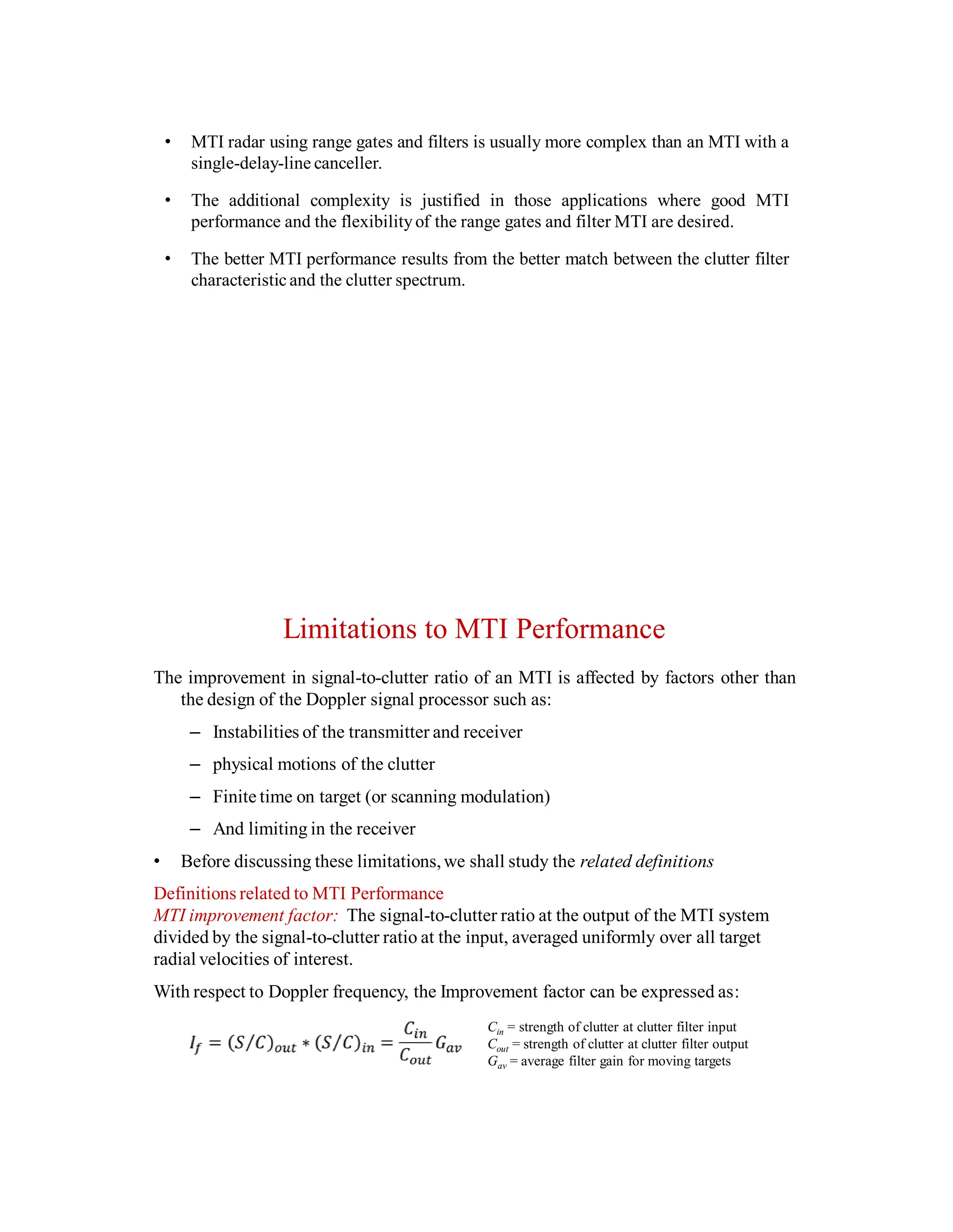 • MTI radar using range gates and filters is usually more complex than an MTI with a
single-delay-line canceller.
• The additional complexity is justified in those applications where good MTI
performance and the flexibilityof the range gates and filter MTI are desired.
• The better MTI performance results from the better match between the clutter filter
characteristic and the clutter spectrum.
Limitations to MTI Performance
The improvement in signal-to-clutter ratio of an MTI is affected by factors other than
the design of the Doppler signal processor such as:
– Instabilities of the transmitter and receiver
– physical motions of the clutter
– Finite time on target (or scanning modulation)
– And limiting in the receiver
• Before discussing these limitations,we shall study the related definitions
Definitions related to MTI Performance
MTI improvement factor: The signal-to-clutter ratio at the output of the MTI system
divided by the signal-to-clutter ratio at the input, averaged uniformly over all target
radial velocities of interest.
With respect to Doppler frequency, the Improvement factor can be expressed as:
Cin = strength of clutter at clutter filter input
Cout = strength of clutter at clutter filter output
Gav = average filter gain for moving targets
 