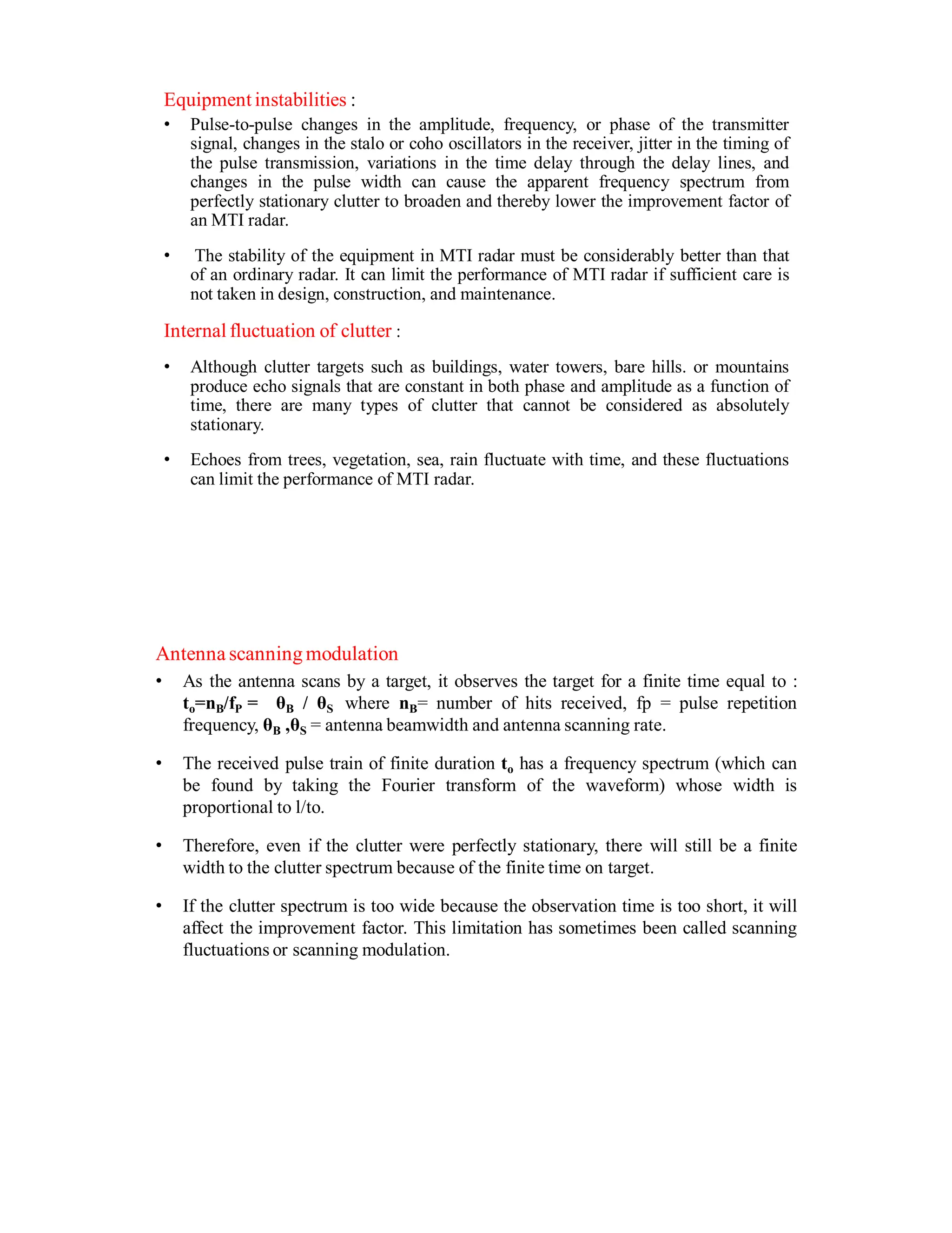 Equipment instabilities :
• Pulse-to-pulse changes in the amplitude, frequency, or phase of the transmitter
signal, changes in the stalo or coho oscillators in the receiver, jitter in the timing of
the pulse transmission, variations in the time delay through the delay lines, and
changes in the pulse width can cause the apparent frequency spectrum from
perfectly stationary clutter to broaden and thereby lower the improvement factor of
an MTI radar.
• The stability of the equipment in MTI radar must be considerably better than that
of an ordinary radar. It can limit the performance of MTI radar if sufficient care is
not taken in design, construction, and maintenance.
Internal fluctuation of clutter :
• Although clutter targets such as buildings, water towers, bare hills. or mountains
produce echo signals that are constant in both phase and amplitude as a function of
time, there are many types of clutter that cannot be considered as absolutely
stationary.
• Echoes from trees, vegetation, sea, rain fluctuate with time, and these fluctuations
can limit the performance of MTI radar.
Antenna scanningmodulation
• As the antenna scans by a target, it observes the target for a finite time equal to :
to=nB/fP = θB / θS where nB= number of hits received, fp = pulse repetition
frequency, θB ,θS = antenna beamwidth and antenna scanning rate.
• The received pulse train of finite duration to has a frequency spectrum (which can
be found by taking the Fourier transform of the waveform) whose width is
proportional to l/to.
• Therefore, even if the clutter were perfectly stationary, there will still be a finite
width to the clutter spectrum because of the finite time on target.
• If the clutter spectrum is too wide because the observation time is too short, it will
affect the improvement factor. This limitation has sometimes been called scanning
fluctuations or scanning modulation.
 