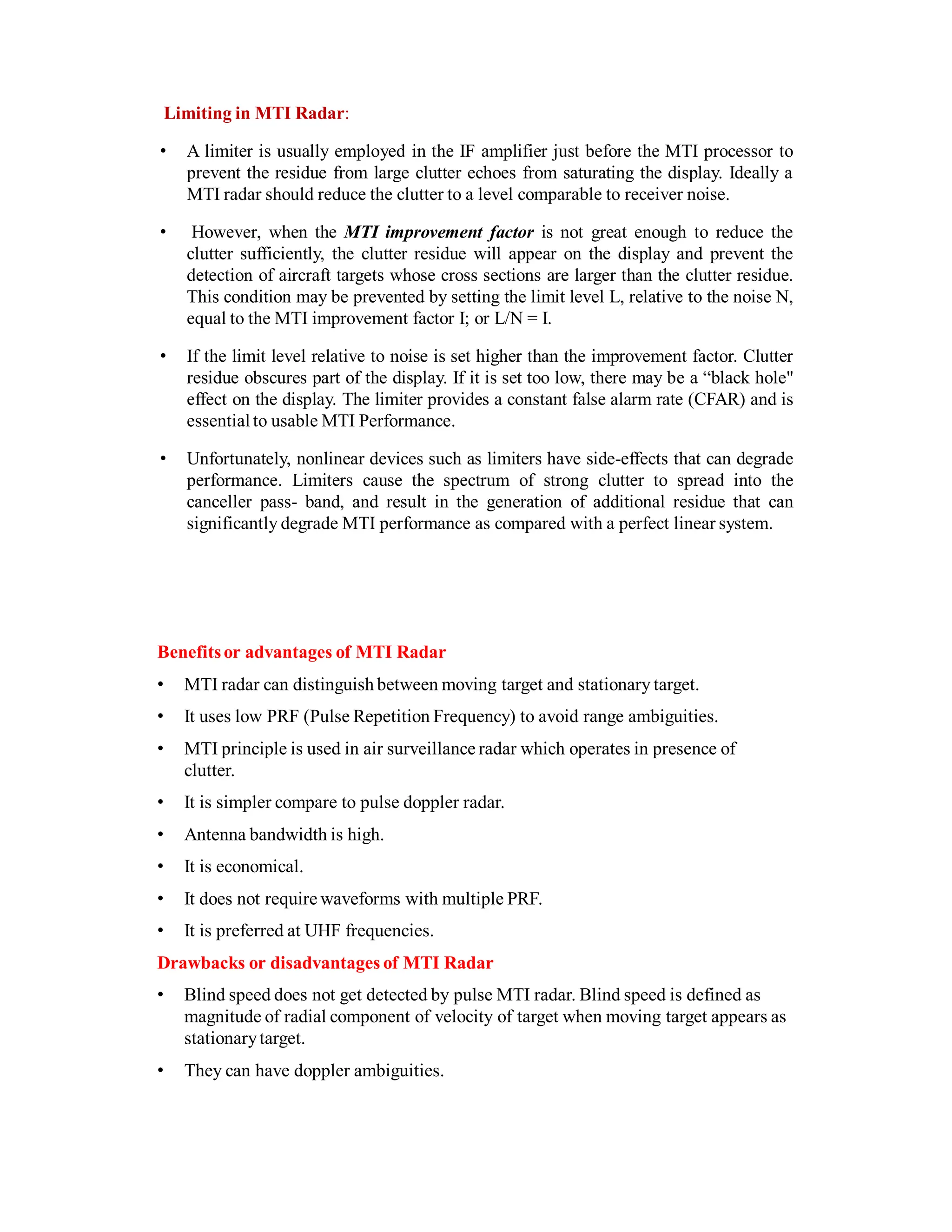 Limiting in MTI Radar:
• A limiter is usually employed in the IF amplifier just before the MTI processor to
prevent the residue from large clutter echoes from saturating the display. Ideally a
MTI radar should reduce the clutter to a level comparable to receiver noise.
• However, when the MTI improvement factor is not great enough to reduce the
clutter sufficiently, the clutter residue will appear on the display and prevent the
detection of aircraft targets whose cross sections are larger than the clutter residue.
This condition may be prevented by setting the limit level L, relative to the noise N,
equal to the MTI improvement factor I; or L/N = I.
• If the limit level relative to noise is set higher than the improvement factor. Clutter
residue obscures part of the display. If it is set too low, there may be a “black hole"
effect on the display. The limiter provides a constant false alarm rate (CFAR) and is
essential to usable MTI Performance.
• Unfortunately, nonlinear devices such as limiters have side-effects that can degrade
performance. Limiters cause the spectrum of strong clutter to spread into the
canceller pass- band, and result in the generation of additional residue that can
significantly degrade MTI performance as compared with a perfect linear system.
Benefitsor advantages of MTI Radar
• MTI radar can distinguish between moving target and stationary target.
• It uses low PRF (Pulse Repetition Frequency) to avoid range ambiguities.
• MTI principle is used in air surveillance radar which operates in presence of
clutter.
• It is simpler compare to pulse doppler radar.
• Antenna bandwidth is high.
• It is economical.
• It does not require waveforms with multiple PRF.
• It is preferred at UHF frequencies.
Drawbacks or disadvantages of MTI Radar
• Blind speed does not get detected by pulse MTI radar. Blind speed is defined as
magnitude of radial component of velocity of target when moving target appears as
stationarytarget.
• They can have doppler ambiguities.
 