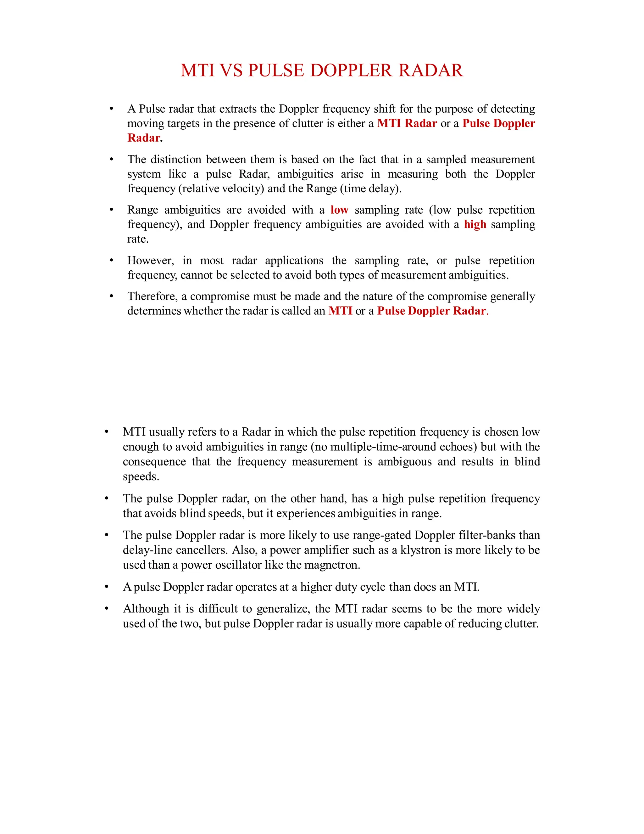 MTI VS PULSE DOPPLER RADAR
• A Pulse radar that extracts the Doppler frequency shift for the purpose of detecting
moving targets in the presence of clutter is either a MTI Radar or a Pulse Doppler
Radar.
• The distinction between them is based on the fact that in a sampled measurement
system like a pulse Radar, ambiguities arise in measuring both the Doppler
frequency (relative velocity) and the Range (time delay).
• Range ambiguities are avoided with a low sampling rate (low pulse repetition
frequency), and Doppler frequency ambiguities are avoided with a high sampling
rate.
• However, in most radar applications the sampling rate, or pulse repetition
frequency, cannot be selected to avoid both types of measurement ambiguities.
• Therefore, a compromise must be made and the nature of the compromise generally
determines whether the radar is called an MTI or a Pulse Doppler Radar.
• MTI usually refers to a Radar in which the pulse repetition frequency is chosen low
enough to avoid ambiguities in range (no multiple-time-around echoes) but with the
consequence that the frequency measurement is ambiguous and results in blind
speeds.
• The pulse Doppler radar, on the other hand, has a high pulse repetition frequency
that avoids blind speeds, but it experiences ambiguities in range.
• The pulse Doppler radar is more likely to use range-gated Doppler filter-banks than
delay-line cancellers. Also, a power amplifier such as a klystron is more likely to be
used than a power oscillator like the magnetron.
• Apulse Doppler radar operates at a higher duty cycle than does an MTI.
• Although it is difficult to generalize, the MTI radar seems to be the more widely
used of the two, but pulse Doppler radar is usually more capable of reducing clutter.
 