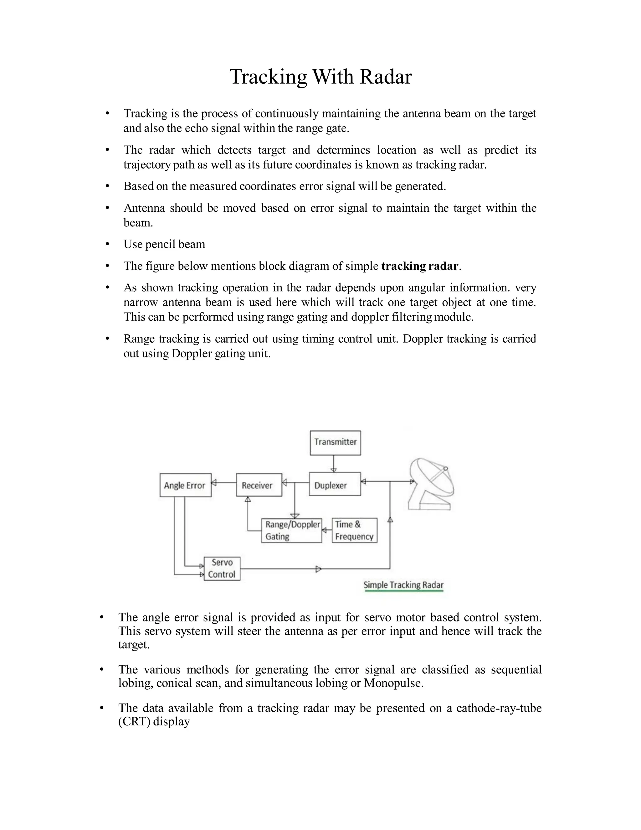 Tracking With Radar
• Tracking is the process of continuously maintaining the antenna beam on the target
and also the echo signal within the range gate.
• The radar which detects target and determines location as well as predict its
trajectory path as well as its future coordinates is known as tracking radar.
• Based on the measured coordinates error signal will be generated.
• Antenna should be moved based on error signal to maintain the target within the
beam.
• Use pencil beam
• The figure below mentions block diagram of simple tracking radar.
• As shown tracking operation in the radar depends upon angular information. very
narrow antenna beam is used here which will track one target object at one time.
This can be performed using range gating and doppler filtering module.
• Range tracking is carried out using timing control unit. Doppler tracking is carried
out using Doppler gating unit.
• The angle error signal is provided as input for servo motor based control system.
This servo system will steer the antenna as per error input and hence will track the
target.
• The various methods for generating the error signal are classified as sequential
lobing, conical scan, and simultaneous lobing or Monopulse.
• The data available from a tracking radar may be presented on a cathode-ray-tube
(CRT) display
 