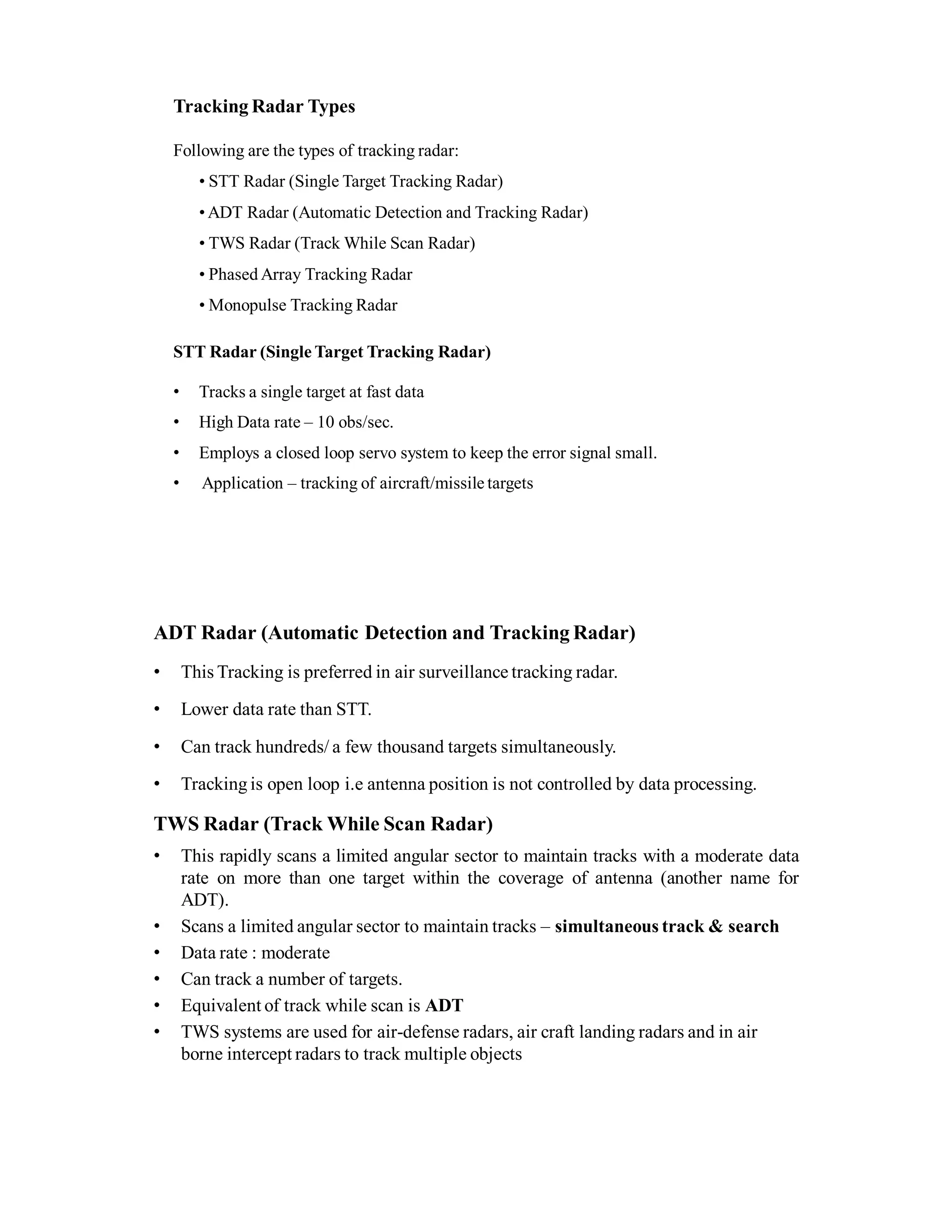 Tracking Radar Types
Following are the types of tracking radar:
• STT Radar (Single Target Tracking Radar)
• ADT Radar (Automatic Detection and Tracking Radar)
• TWS Radar (Track While Scan Radar)
• Phased Array Tracking Radar
• Monopulse Tracking Radar
STT Radar (Single Target Tracking Radar)
• Tracks a single target at fast data
• High Data rate – 10 obs/sec.
• Employs a closed loop servo system to keep the error signal small.
• Application – tracking of aircraft/missile targets
ADT Radar (Automatic Detection and Tracking Radar)
• This Tracking is preferred in air surveillance tracking radar.
• Lower data rate than STT.
• Can track hundreds/ a few thousand targets simultaneously.
• Tracking is open loop i.e antenna position is not controlled by data processing.
TWS Radar (Track While Scan Radar)
• This rapidly scans a limited angular sector to maintain tracks with a moderate data
rate on more than one target within the coverage of antenna (another name for
ADT).
• Scans a limited angular sector to maintain tracks – simultaneous track & search
• Data rate : moderate
• Can track a number of targets.
• Equivalent of track while scan is ADT
• TWS systems are used for air-defense radars, air craft landing radars and in air
borne intercept radars to track multiple objects
 
