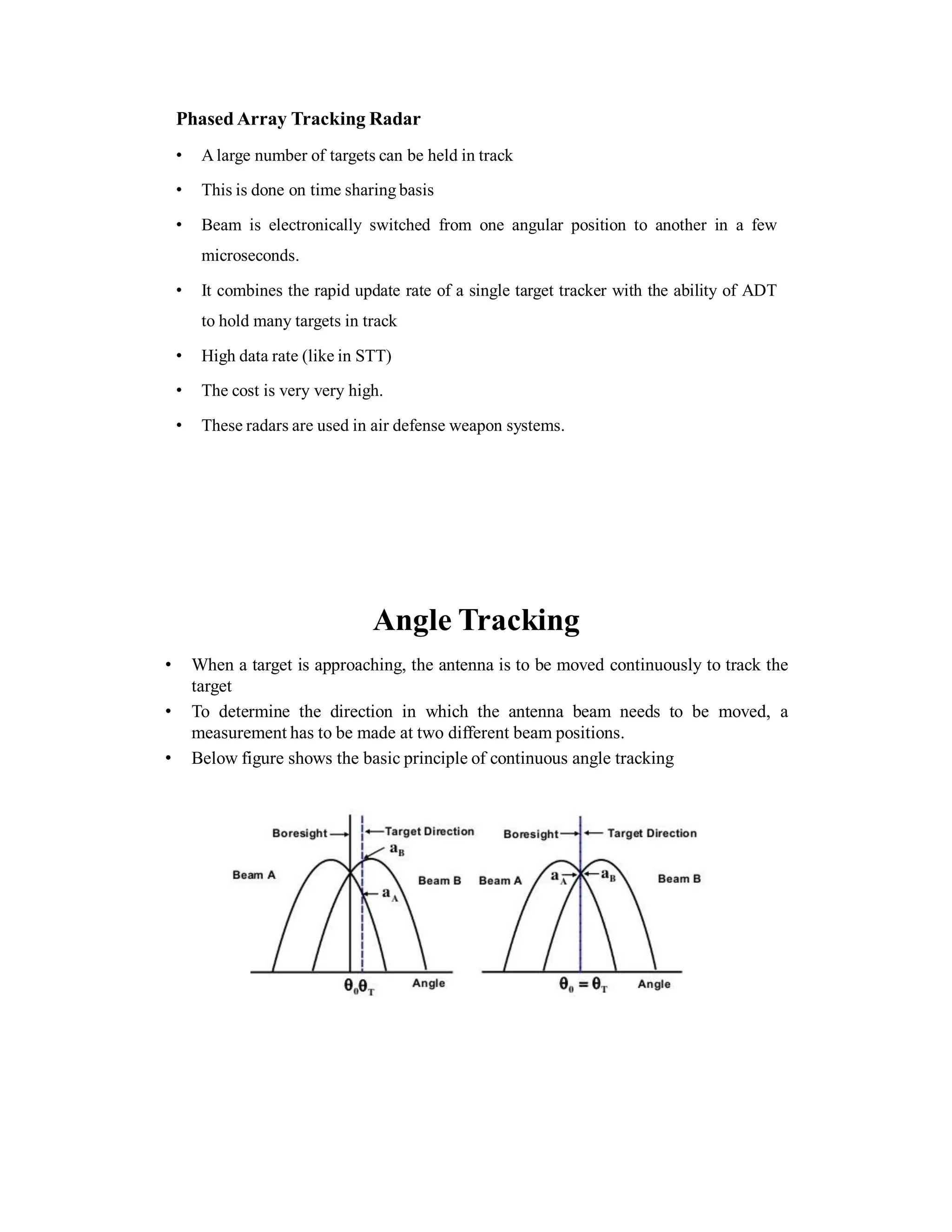 Phased Array Tracking Radar
• Alarge number of targets can be held in track
• This is done on time sharing basis
• Beam is electronically switched from one angular position to another in a few
microseconds.
• It combines the rapid update rate of a single target tracker with the ability of ADT
to hold many targets in track
• High data rate (like in STT)
• The cost is very very high.
• These radars are used in air defense weapon systems.
Angle Tracking
• When a target is approaching, the antenna is to be moved continuously to track the
target
• To determine the direction in which the antenna beam needs to be moved, a
measurement has to be made at two different beam positions.
• Below figure shows the basic principle of continuous angle tracking
 