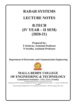 RADAR SYSTEMS
LECTURE NOTES
B.TECH
(IV YEAR – II SEM)
(2020-21)
Prepared by:
T Srinivas, Assistant Professor
N Swetha, Assistant Professor
Department of Electronics and Communication Engineering
MALLA REDDY COLLEGE
OF ENGINEERING & TECHNOLOGY
(Autonomous Institution – UGC, Govt. of India)
Recognized under 2(f) and 12 (B) of UGC ACT 1956
(Affiliated to JNTUH, Hyderabad, Approved by AICTE - Accredited by NBA & NAAC – ‘A’ Grade - ISO 9001:2015
Certified)
Maisammaguda, Dhulapally (Post Via. Kompally), Secunderabad – 500100, Telangana State, India
 