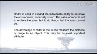 Radar is used to expand the individual's ability to perceive
the environment, especially vision. The value of radar is not
to replace the eyes, but to do things that the eyes cannot
do.
The advantage of radar is that it can measure the distance
or range to an object. This may be its most important
attribute.
 