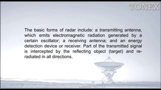 The basic forms of radar include: a transmitting antenna,
which emits electromagnetic radiation generated by a
certain oscillator; a receiving antenna; and an energy
detection device or receiver. Part of the transmitted signal
is intercepted by the reflecting object (target) and re-
radiated in all directions.
 