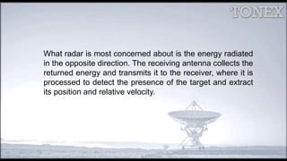 What radar is most concerned about is the energy radiated
in the opposite direction. The receiving antenna collects the
returned energy and transmits it to the receiver, where it is
processed to detect the presence of the target and extract
its position and relative velocity.
 