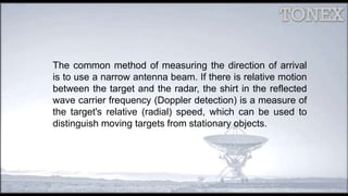 The common method of measuring the direction of arrival
is to use a narrow antenna beam. If there is relative motion
between the target and the radar, the shirt in the reflected
wave carrier frequency (Doppler detection) is a measure of
the target's relative (radial) speed, which can be used to
distinguish moving targets from stationary objects.
 