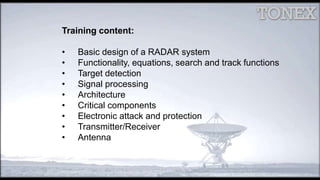 Training content:
• Basic design of a RADAR system
• Functionality, equations, search and track functions
• Target detection
• Signal processing
• Architecture
• Critical components
• Electronic attack and protection
• Transmitter/Receiver
• Antenna
 