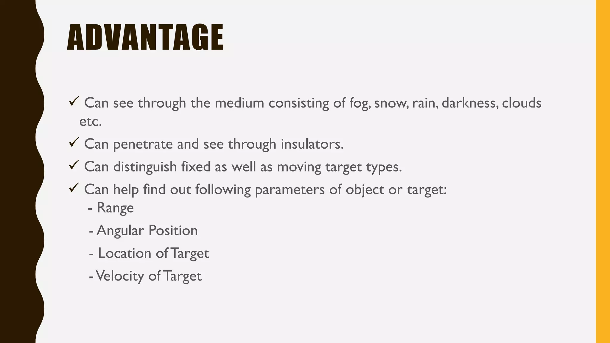 ADVANTAGE ✓ Can see through the medium consisting of fog, snow, rain, darkness, clouds etc. ✓ Can penetrate and see through insulators. ✓ Can distinguish fixed as well as moving target types. ✓ Can help find out following parameters of object or target: - Range - Angular Position - Location of Target -Velocity of Target