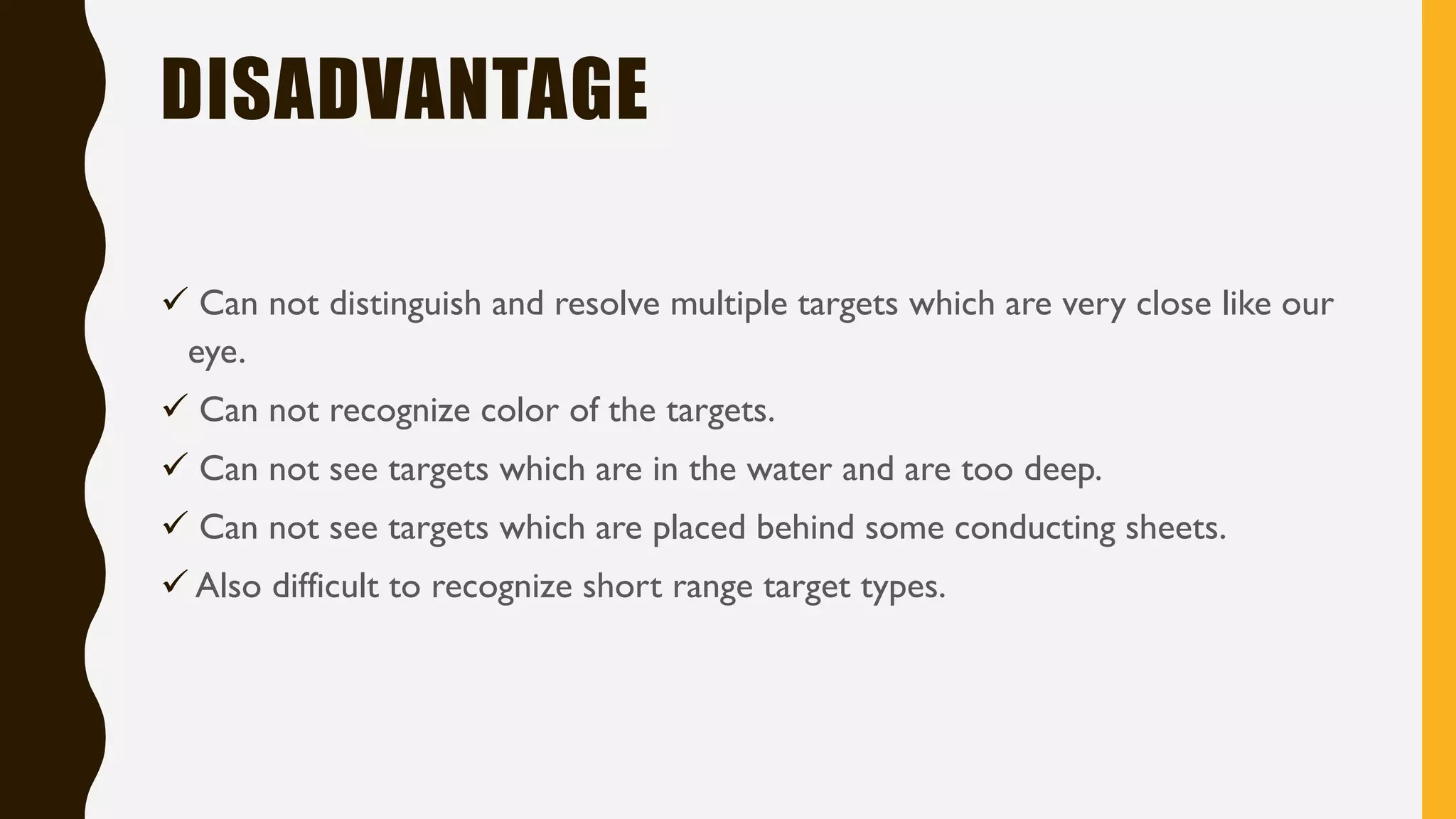 DISADVANTAGE ✓ Can not distinguish and resolve multiple targets which are very close like our eye. ✓ Can not recognize color of the targets. ✓ Can not see targets which are in the water and are too deep. ✓ Can not see targets which are placed behind some conducting sheets. ✓ Also difficult to recognize short range target types.
