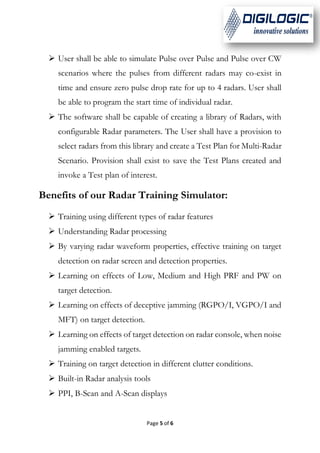 Page 5 of 6
 User shall be able to simulate Pulse over Pulse and Pulse over CW
scenarios where the pulses from different radars may co-exist in
time and ensure zero pulse drop rate for up to 4 radars. User shall
be able to program the start time of individual radar.
 The software shall be capable of creating a library of Radars, with
configurable Radar parameters. The User shall have a provision to
select radars from this library and create a Test Plan for Multi-Radar
Scenario. Provision shall exist to save the Test Plans created and
invoke a Test plan of interest.
Benefits of our Radar Training Simulator:
 Training using different types of radar features
 Understanding Radar processing
 By varying radar waveform properties, effective training on target
detection on radar screen and detection properties.
 Learning on effects of Low, Medium and High PRF and PW on
target detection.
 Learning on effects of deceptive jamming (RGPO/I, VGPO/I and
MFT) on target detection.
 Learning on effects of target detection on radar console, when noise
jamming enabled targets.
 Training on target detection in different clutter conditions.
 Built-in Radar analysis tools
 PPI, B-Scan and A-Scan displays
 