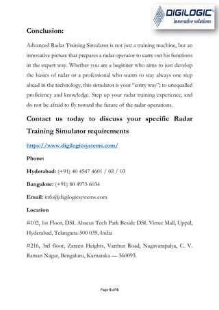 Page 6 of 6
Conclusion:
Advanced Radar Training Simulator is not just a training machine, but an
innovative picture that prepares a radar operator to carry out his functions
in the expert way. Whether you are a beginner who aims to just develop
the basics of radar or a professional who wants to stay always one step
ahead in the technology, this simulator is your “entry way”; to unequalled
proficiency and knowledge. Step up your radar training experience, and
do not be afraid to fly toward the future of the radar operations.
Contact us today to discuss your specific Radar
Training Simulator requirements
https://www.digilogicsystems.com/
Phone:
Hyderabad: (+91) 40 4547 4601 / 02 / 03
Bangalore: (+91) 80 4975 6034
Email: info@digilogicsystems.com
Location
#102, 1st Floor, DSL Abacus Tech Park Beside DSL Virtue Mall, Uppal,
Hyderabad, Telangana-500 039, India
#216, 3rd floor, Zareen Heights, Varthur Road, Nagavarapalya, C. V.
Raman Nagar, Bengaluru, Karnataka — 560093.
 