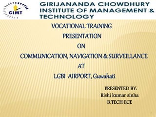 VOCATIONAL TRAiNING
PRESENTATION
ON
COMMUNICATION, NAVIGATION& SURVEILLANCE
AT
LGBI AIRPORT, Guwahati
PRESENTED BY:
Rishi kumar sinha
B.TECH ECE
1
 