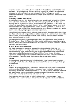 „Radartutorial“ (www.radartutorial.eu)
excellent accuracy and resolution, but the relatively small-sized antennas don't bother a fast
relocation. The influence of bad weather conditions is very high. Therefore air-surveillance
radars use an antenna feed with circular polarization often. This frequency band is
predetermined for most types of weather radar used to locate precipitation in temperate zone
like Europe.
I/J- Band (X- and Ku- Band Radars)
In this frequency-band (8 and 12 GHz) the relationship between used wave length and size
of the antenna is considerably better than in lower frequency-bands. The I/J- Band is a
relatively popular radar band for military applications like airborne radars for performing the
roles of interceptor, fighter, and attack of enemy fighters and of ground targets. A very small
antenna size provides a good performance. Missile guidance systems at I/J- band are of a
convenient size and are, therefore, of interest for applications where mobility and light weight
are important and very long range is not a major requirement.
This frequency band is wide used for maritime civil and military navigation radars. Very small
and cheap antennas with a high rotation speed are adequate for a fair maximum range and a
good accuracy. Slotted waveguide and small patch antennas are used as radar antenna,
under a protective radome mostly.
This frequency band is also popular for space borne or airborne imaging radars based on
Synthetic Aperture Radar (SAR) both for military electronic intelligence and civil geographic
mapping. A special Inverse Synthetic Aperture Radar (ISAR) is in use as a maritime airborne
instrument of pollution control.
K- Band (K- and Ka- Band Radars)
The higher the frequency, the higher is the atmospheric attenuation. Otherwise the
achievable accuracy and the range resolution rise too. Radar applications in this frequency
band provide short range, very high resolution and high data renewing rate. In ATM these
radar sets are called Surface Movement Radar (SMR) or Airport Surface Detection
Equipment (ASDE). Using of very short transmitting pulses of a few nanoseconds affords a
range resolution, that outline of the aircraft can be seen on the radars display.
V-Band
By the molecular dispersion (here this is the influence of the air humidity), this frequency
band stay for a high attenuation. Radar applications are limited for a short range of a couple
of meters here.
W-Band
Here are two phenomena visible: a maximum of attenuation at about 75 GHz and a relative
minimum at about 96 GHz. Both frequency ranges are in use practically. In automotive
engineering small built in radar sets operate at 75…76 GHz for parking assistants, blind spot
and brake assists. The high attenuation (here the influence of the oxygen molecules O2)
enhances the immunity to interference of these radar sets.
There are radar sets operating at 96 to 98 GHz as laboratory equipments yet. These
applications give a preview for a use of radar in extremely higher frequencies as 100 GHz.
Author: Christian Wolff, graduated Radar engineer, SMSgt. G.A.F. (Rtd.) 11
 