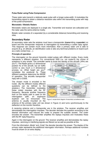 Figure 3: simple block diagram of secondary surveillance radar
„Radartutorial“ (www.radartutorial.eu)
Pulse Radar using Pulse Compression
These radar sets transmit a relatively weak pulse with a longer pulse-width. It modulates the
transmitting signal to obtain a distance resolution also within the transmitting pulse with help
of the pulse-compression.
Monostatic / Bistatic Radars
Monostatic radars are deployed in a single site. Transmitter and receiver are collocated and
the radar uses the same antenna mostly.
Bistatic radar consists of a separated (by a considerable distance) transmitting and receiving
sites.
Secondary Radar
At secondary radar sets the airplane must have a transponder (transmitting responder) on
board and this transponder responds to interrogation by transmitting a coded reply signal.
This response can contain much more information, than a primary radar unit is able to
acquire (E.g. an altitude, an identification code or also any technical problems on board such
as a radio contact loss ...).
Principle of operation
The interrogator on the ground transmits coded pulses with different modes. Every mode
represents a different question. For conventional SSR (i.e. not mode-S) the choice of
questions is very simple. The controller wants to know the identity of the aircraft („Who are
you?”). The Radar gives a 2 dimensional
position fix of the aircraft, but air traffic
control is very much a 3 dimensional
process, so „What height are you?”
completes the positional fix. These
different questions determine the MODE
of operation. The aircrafts transponder
reply with a CODE.
The chosen mode is encoded in the
Coder. (By the different modes different
questions can be defined to the
airplane.) The transmitter modulates
these coded impulses with the RF
frequency. Because another frequency
than on the replay path is used on the
interrogation path, an expensive
duplexer can be renounced. The
antenna is usually mounted on the
antenna of the primary radar unit (as shown in Figure 2) and turns synchronously to the
deflection on the monitor therefore.
A receiving antenna and a transponder are in the airplane. The receiver amplifies and
demodulates the interrogation impulses. The decoder decodes the question according to the
desired information and induces the coder to prepare the suitable answer. The coder
encodes the answer. The transmitter amplifies the replays impulses and modulates these
with the RF reply-frequency.
Again in the interrogator on the ground: The receiver amplifies and demodulates the replay
impulses. Jamming or interfering signals are filtered out as well as possible at this.
From the information „Mode” and „Code” the decoder decodes the answer. The display of the
primary radar represents the additional interrogator information. Perhaps additional numbers
must be shown on an extra display.
Author: Christian Wolff, graduated Radar engineer, SMSgt. G.A.F. (Rtd.) 3
 