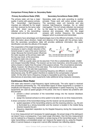 4 2
1 1
;PSR SSRtx txP P
R R
: :
Eqn. 1: two-way free-space path loss by PSR
versus one-way free-space path loss by SSR
„Radartutorial“ (www.radartutorial.eu)
Comparison Primary Radar vs. Secondary Radar
Primary Surveillance Radar (PSR)
The primary radar unit has a major
quality: It works with passive echoes.
The transmitted high-frequency
impulses are reflected by the target
and then received by the same radar
unit. Well, direct cause of the
reflected echo is the transmitting
impulse sent out by the radar unit.
Secondary Surveillance Radar (SSR)
Secondary radar units work according to another
principle: These work with active answer signals.
The secondary radar unit transmits and also
receives high-frequency impulses, the so called
interrogation. This isn't simply reflected, but received
by the target by means of a transponder which
receives and processes. After this the target
answers with another frequency, the response
telegram which is produced and transmitted.
Both systems have advantages and disadvantages due to the different principles. If one wins
safe information about direction, height and distance of the targets with the primary radar,
then the secondary surveillance radar still provides additional information, like signal
identification and also the altitude of the targets.
The cooperation of the target (transponder) is
necessary to reach a drastic reduction of the
transmit power in case of the same maximum
range. Because the transmit power influences
the radar equation at the primary radar with
the two way travel, at the secondary
surveillance radar only one way.
A factor > 1000 as a guide value can be assumed. From this a substantially simpler, smaller
and cheaper transmitter follows. The receiver can be more insensitive, since the power of the
active answers is higher than the power of the passive echoes. This circumstance adversely
affects, however, the influence of the side lobes. This must be compensated by using
suitable measures of the side lobe suppression.
Since the transmitting frequency and receiving frequency are different, no clutter
disturbances arise. No MTI-system therefore is needed to the compensation of ground
clutter. On the other hand a frequency change is impossible by jamming. Special
disturbances at secondary radar equipments make additional wiring measures necessary.
Continuous Wave Radar
CW radar sets transmit a high-frequency signal continuously. The echo signal is received
and processed permanently too. The transmitted signal of these equipments is constant in
amplitude and frequency. These equipments are specialized in speed measuring. E.g. these
equipments are used as speed gauges of the police. One has to resolve two problems with
this principle:
• prevent a direct connection of the transmitted energy into the receiver (feedback
connection),
• assign the received echoes to a time system to be able to do run time measurements.
A direct connection of the transmitted energy into the receiver can be prevented by:
• spatial separation of the transmitting antenna and the receiving antenna, e.g. the aim
is illuminated by a strong transmitter and the receiver is located in the missile flying
direction towards the aim;
• frequency dependent separation by the Doppler-frequency during the measurement
of speeds.
A run time measurement isn't necessary for speed gauges, the actual range of the delinquent
car doesn't have a consequence. If you need range information, then the time measurement
can be realized by a frequency modulation or phase keying of the transmitted power. A CW-
radar transmitting a unmodulated power can measure the speed only by using the Doppler-
effect. It cannot measure a range and it cannot differ between two reflecting objects.
Author: Christian Wolff, graduated Radar engineer, SMSgt. G.A.F. (Rtd.) 4
 