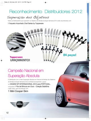 Radar_01_SS_Sem_OK 12/1/11 9:12 PM Page 12




       Reconhecimento Distribuidores 2012
   Superação dos Objetivos
     Todos os Distribuidores que superarem os Objetivos de Vendas da Super Semanas 2012 serão reconhecidos com:

     1 Faqueiro Importado Chef Series by Tuppeware




                                                                                                 24 peças!
          LANÇAMENTO!


     Campeão Nacional em
     Superação Absoluta
     O Distribuidor com a maior Superação Absoluta em Volume de Vendas dos Objetivos
     de Vendas da Super Semanas 2012 do Brasil acompanhará o grupo
     na VIAGEM VIP INTERNACIONAL 2012 para PORTUGAL,
     conquistará 1 Par de Brincos em Ouro - Coleção Babilônia
     e além disso, será reconhecido com:

     1 Mini Cooper 0km




  12
 