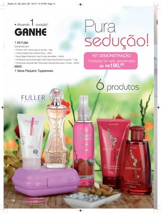Radar_01_SS_Sem_OK 12/1/11 9:12 PM Page 14




                     1
     • Ativando

     GANHE
                            coração*
                                                                          Pura
     1 Kit Fuller
     Composto por:
     1 Fashion Hair Creme para as pontas - 60g
     1 Trendy Design Deo-Colônia Spray - 60ml
                                                                          sedução!
     1 Body Splash Natural e Fresh Frutas Vermelhas - 240ml                 KIT DEMONSTRAÇÃO
     1 Amêndoas Sensual Emulsão Perfumada Desodorante Corporal - 170g
     1 Amêndoas Sensual Óleo Perfumado Desodorante para o Corpo - 200ml
                                                                          Produtos no valor aproximado
     MAIS                                                                       de R$190,00
     1 Versa Pequeno Tupperware




                                                                              6 produtos




  14
 