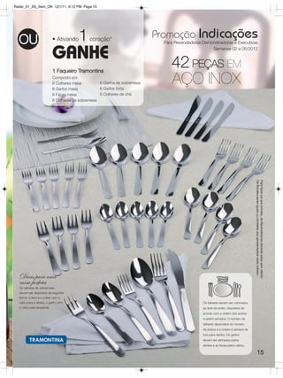 Radar_01_SS_Sem_OK 12/1/11 9:12 PM Page 15




                                       1                                  Promoção Indicações
  OU                      • Ativando        coração*
                                                                            Para Revendedoras Demonstradoras e Executivas


                          GANHE                                                                   Semanas 02 a 05/2012




                          1 Faqueiro Tramontina
                                                                               42 PEÇAS EM
                          Composto por:
                          6 Colheres mesa
                          6 Garfos mesa
                                                  6 Garfos de sobremesa
                                                  6 Garfos torta
                                                                               AÇO INOX
                          6 Facas mesa            6 Colheres de chá
                          6 Colheres de sobremesa




                                                                                                                                Os Brindes serão iguais ou similares aos apresentados neste folheto.
                                                                                                                                Para fazer jus aos brindes, as Revendedoras deverão estar sem débito.




  Dicas para uma
  mesa perfeita
  Os talheres de sobremesa
  devem ser dispostos da seguinte
  forma: a faca e a colher com o
  cabo para a direita, o garfo com                                                            Os talheres devem ser colocados
  o cabo para esquerda.                                                                       ao lado do prato, dispostos de
                                                                                              acordo com a ordem dos pratos
                                                                                              a serem servidos. O número de
                                                                                              talheres dependerá do número
                                                                                              de pratos e a ordem é sempre de
                                                                                              fora para dentro. Os garfos
                                                                                              devem ser alinhados pelos
                                                                                              dentes e as facas pelos cabos.

                                                                                                                                        15
 