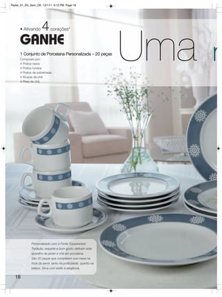 Radar_01_SS_Sem_OK 12/1/11 9:12 PM Page 18




     • Ativando     4      corações*

     GANHE
     1 Conjunto de Porcelana Personalizada – 20 peças
     Composto por:
     4 Pratos rasos
     4 Pratos fundos
     4 Pratos de sobremesa
     4 Xícaras de chá
                                                               Uma   m
     4 Pires de chá




             Personalizado com a Fonte Tupperware!
             Tradição, requinte e bom gosto definem este
             aparelho de jantar e chá em porcelana.
             São 20 peças que completam sua mesa na
             hora de servir, tanto na praticidade, quanto na
             beleza. Sirva com estilo e elegância.

  18
 