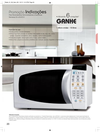 Radar_01_SS_Sem_OK 12/1/11 9:12 PM Page 20




     Promoção Indicações
     Para Revendedoras Demonstradoras e Executivas
     Semanas 02 a 05/2012                                                                                              • Ativando             6         corações*

                                                                                                                       GANHE
                                                                                                                       1 Micro-ondas - 18 litros
     Painel fácil de usar:
     • Basta apertar a função desejada;
     • Menu Faça Fácil: prepara as receitas mais usadas no seu dia a dia, como:
       batata, macarrão instantâneo, arroz, vegetais, carne moída e pudim;
     • Tecla descongelar: descongela carne, frango, peixe e feijão;
     • Menu Kids: prepara as receitas prediletas das crianças: pipoca, brigadeiro e hambúrguer;




     *Ativando Corações
     Será considerada ativa a Revendedora Indicada cuja Reunião de Lançamento ou 1ª Reunião Pessoal atingir o valor de R$ 350,00, na soma das vendas realizadas até a 2º semana após esta Reunião de
     Lançamento ou 1ª Reunião Pessoal. Para fazer jus ao brinde, a Revendedora Indicante, deverá ter no período das semanas 02 a 05/2012 no mínimo uma Reunião Pessoal no valor do pedido mínimo da
     Distribuição. Para o Brinde ser entregue a Revendedora Indicante, ela deverá ter no período das semanas 14 a 17/2012 no mínimo uma Reunião Pessoal. Após esse período, caso não fique ativa, perderá
     o direito ao prêmio.



  20
 